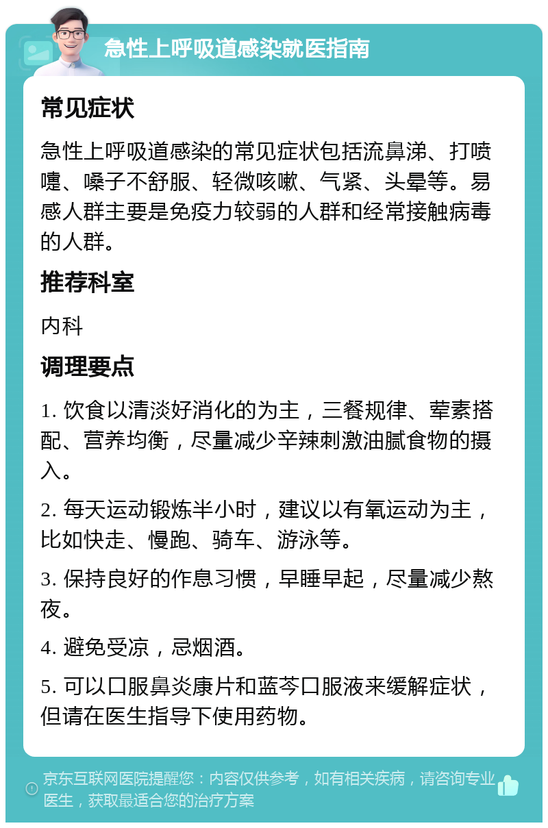 急性上呼吸道感染就医指南 常见症状 急性上呼吸道感染的常见症状包括流鼻涕、打喷嚏、嗓子不舒服、轻微咳嗽、气紧、头晕等。易感人群主要是免疫力较弱的人群和经常接触病毒的人群。 推荐科室 内科 调理要点 1. 饮食以清淡好消化的为主，三餐规律、荤素搭配、营养均衡，尽量减少辛辣刺激油腻食物的摄入。 2. 每天运动锻炼半小时，建议以有氧运动为主，比如快走、慢跑、骑车、游泳等。 3. 保持良好的作息习惯，早睡早起，尽量减少熬夜。 4. 避免受凉，忌烟酒。 5. 可以口服鼻炎康片和蓝芩口服液来缓解症状，但请在医生指导下使用药物。