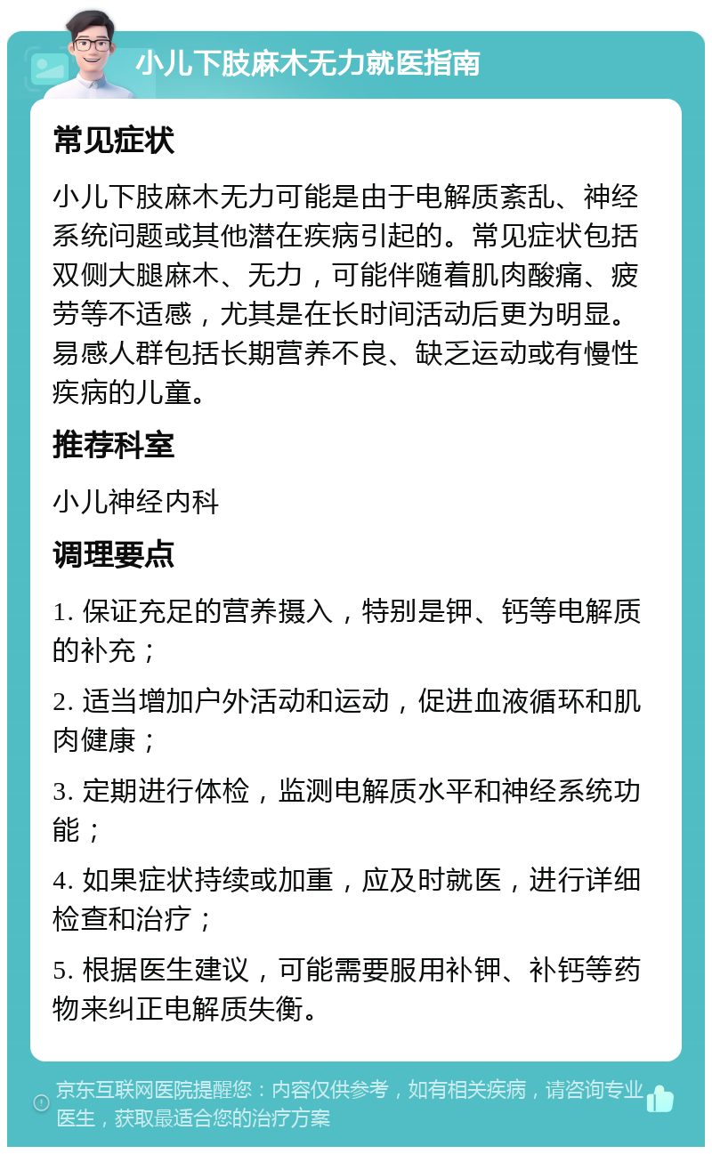 小儿下肢麻木无力就医指南 常见症状 小儿下肢麻木无力可能是由于电解质紊乱、神经系统问题或其他潜在疾病引起的。常见症状包括双侧大腿麻木、无力，可能伴随着肌肉酸痛、疲劳等不适感，尤其是在长时间活动后更为明显。易感人群包括长期营养不良、缺乏运动或有慢性疾病的儿童。 推荐科室 小儿神经内科 调理要点 1. 保证充足的营养摄入，特别是钾、钙等电解质的补充； 2. 适当增加户外活动和运动，促进血液循环和肌肉健康； 3. 定期进行体检，监测电解质水平和神经系统功能； 4. 如果症状持续或加重，应及时就医，进行详细检查和治疗； 5. 根据医生建议，可能需要服用补钾、补钙等药物来纠正电解质失衡。