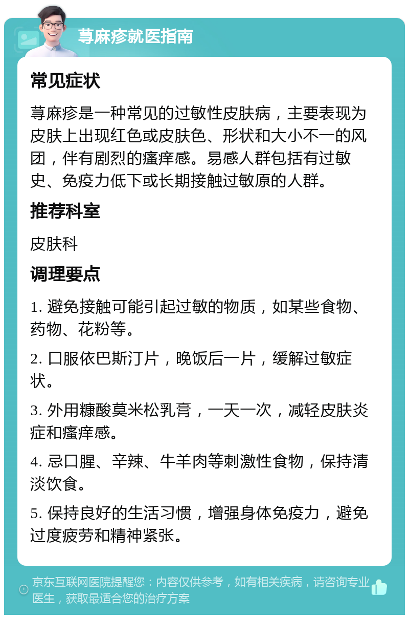 荨麻疹就医指南 常见症状 荨麻疹是一种常见的过敏性皮肤病，主要表现为皮肤上出现红色或皮肤色、形状和大小不一的风团，伴有剧烈的瘙痒感。易感人群包括有过敏史、免疫力低下或长期接触过敏原的人群。 推荐科室 皮肤科 调理要点 1. 避免接触可能引起过敏的物质，如某些食物、药物、花粉等。 2. 口服依巴斯汀片，晚饭后一片，缓解过敏症状。 3. 外用糠酸莫米松乳膏，一天一次，减轻皮肤炎症和瘙痒感。 4. 忌口腥、辛辣、牛羊肉等刺激性食物，保持清淡饮食。 5. 保持良好的生活习惯，增强身体免疫力，避免过度疲劳和精神紧张。