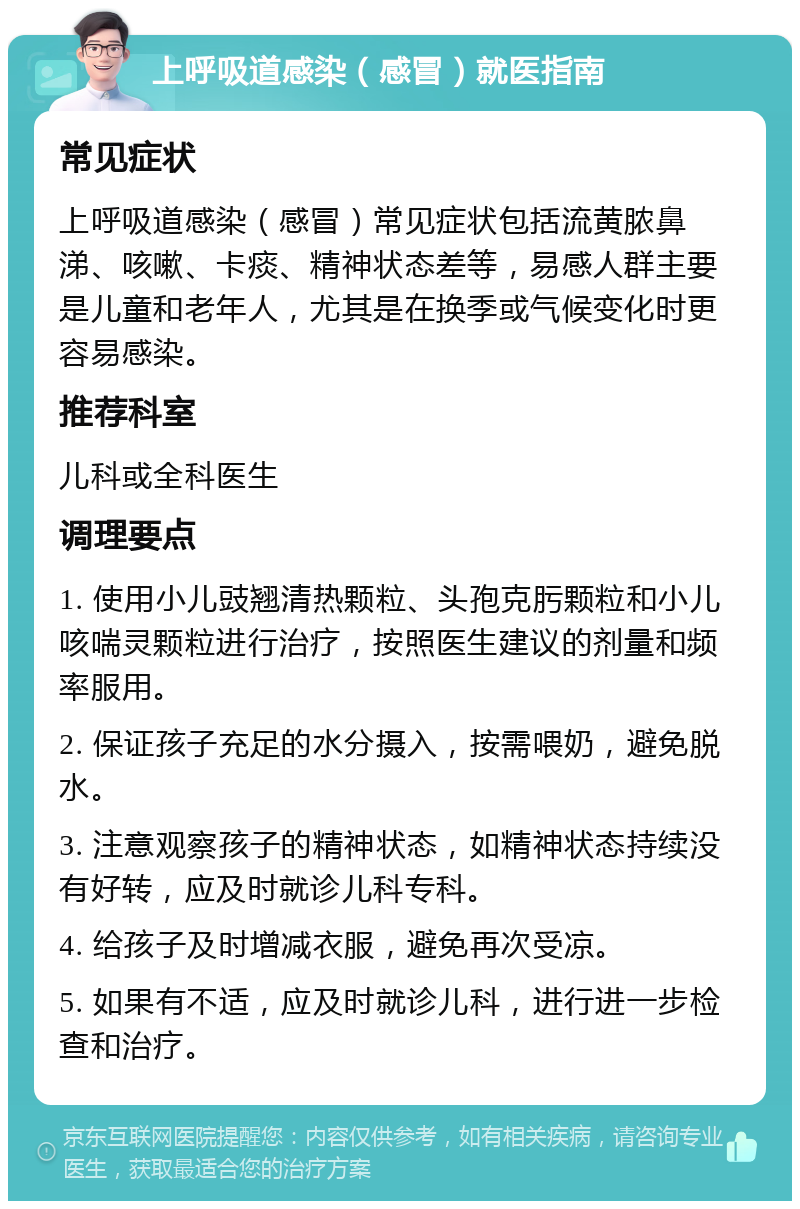 上呼吸道感染（感冒）就医指南 常见症状 上呼吸道感染（感冒）常见症状包括流黄脓鼻涕、咳嗽、卡痰、精神状态差等，易感人群主要是儿童和老年人，尤其是在换季或气候变化时更容易感染。 推荐科室 儿科或全科医生 调理要点 1. 使用小儿豉翘清热颗粒、头孢克肟颗粒和小儿咳喘灵颗粒进行治疗，按照医生建议的剂量和频率服用。 2. 保证孩子充足的水分摄入，按需喂奶，避免脱水。 3. 注意观察孩子的精神状态，如精神状态持续没有好转，应及时就诊儿科专科。 4. 给孩子及时增减衣服，避免再次受凉。 5. 如果有不适，应及时就诊儿科，进行进一步检查和治疗。