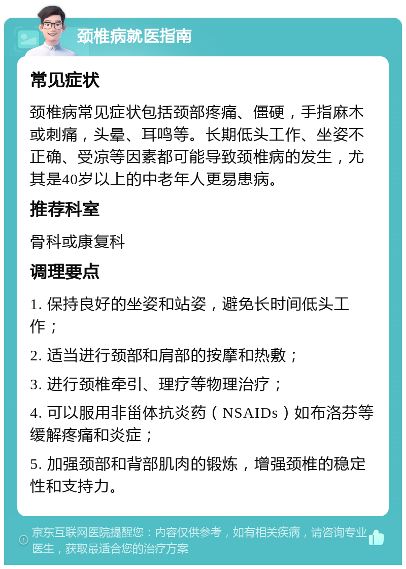 颈椎病就医指南 常见症状 颈椎病常见症状包括颈部疼痛、僵硬，手指麻木或刺痛，头晕、耳鸣等。长期低头工作、坐姿不正确、受凉等因素都可能导致颈椎病的发生，尤其是40岁以上的中老年人更易患病。 推荐科室 骨科或康复科 调理要点 1. 保持良好的坐姿和站姿，避免长时间低头工作； 2. 适当进行颈部和肩部的按摩和热敷； 3. 进行颈椎牵引、理疗等物理治疗； 4. 可以服用非甾体抗炎药（NSAIDs）如布洛芬等缓解疼痛和炎症； 5. 加强颈部和背部肌肉的锻炼，增强颈椎的稳定性和支持力。