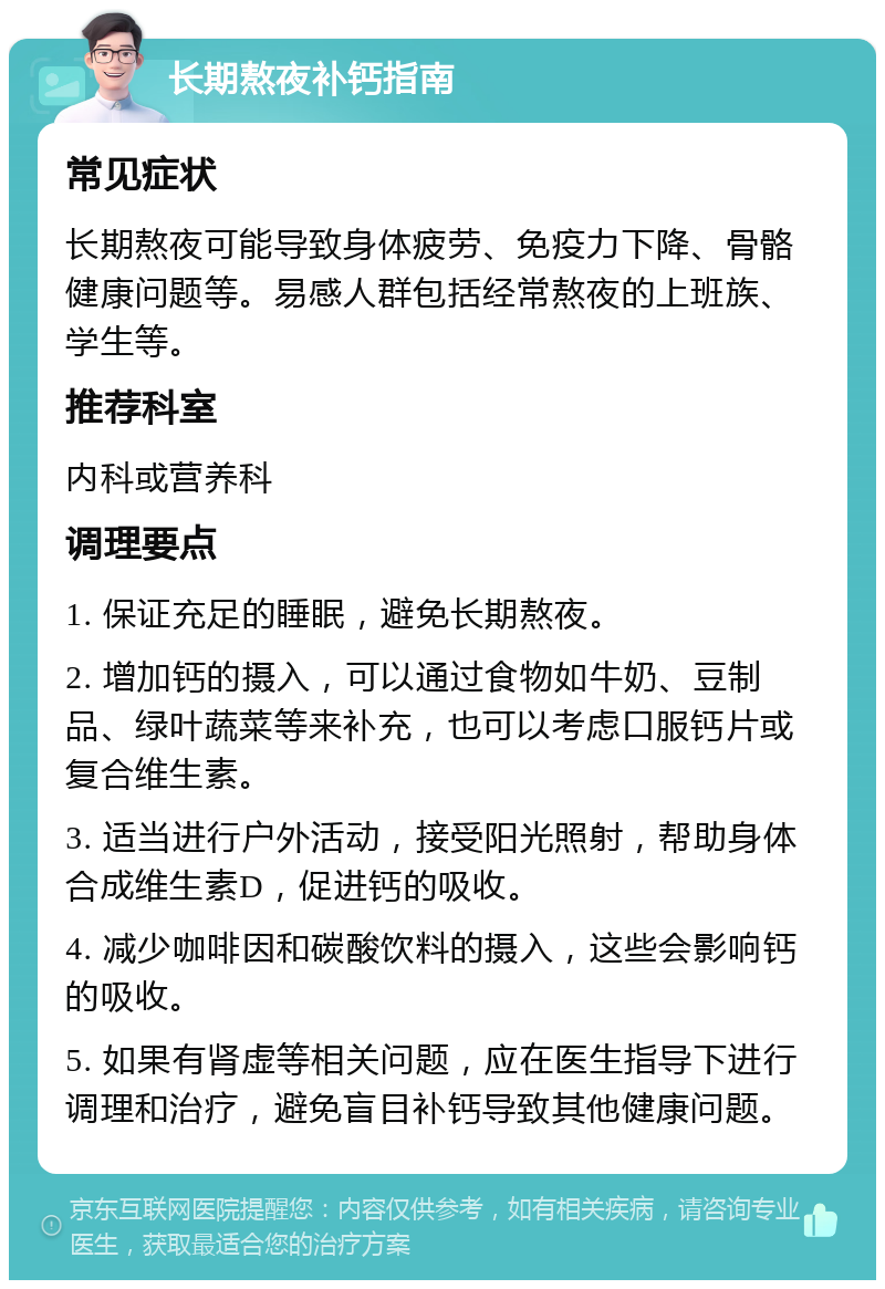 长期熬夜补钙指南 常见症状 长期熬夜可能导致身体疲劳、免疫力下降、骨骼健康问题等。易感人群包括经常熬夜的上班族、学生等。 推荐科室 内科或营养科 调理要点 1. 保证充足的睡眠，避免长期熬夜。 2. 增加钙的摄入，可以通过食物如牛奶、豆制品、绿叶蔬菜等来补充，也可以考虑口服钙片或复合维生素。 3. 适当进行户外活动，接受阳光照射，帮助身体合成维生素D，促进钙的吸收。 4. 减少咖啡因和碳酸饮料的摄入，这些会影响钙的吸收。 5. 如果有肾虚等相关问题，应在医生指导下进行调理和治疗，避免盲目补钙导致其他健康问题。