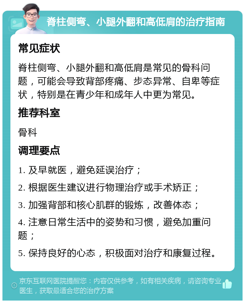 脊柱侧弯、小腿外翻和高低肩的治疗指南 常见症状 脊柱侧弯、小腿外翻和高低肩是常见的骨科问题，可能会导致背部疼痛、步态异常、自卑等症状，特别是在青少年和成年人中更为常见。 推荐科室 骨科 调理要点 1. 及早就医，避免延误治疗； 2. 根据医生建议进行物理治疗或手术矫正； 3. 加强背部和核心肌群的锻炼，改善体态； 4. 注意日常生活中的姿势和习惯，避免加重问题； 5. 保持良好的心态，积极面对治疗和康复过程。