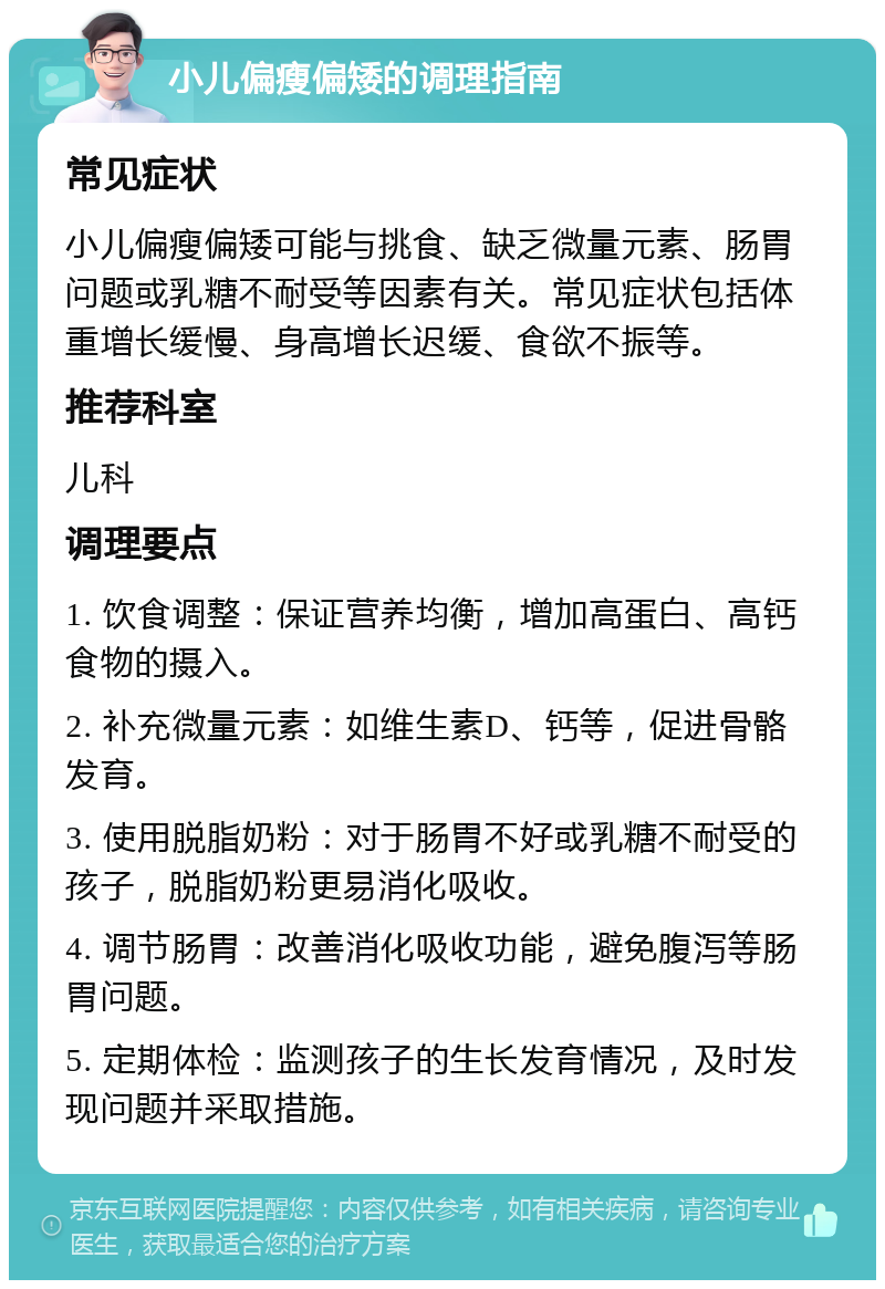 小儿偏瘦偏矮的调理指南 常见症状 小儿偏瘦偏矮可能与挑食、缺乏微量元素、肠胃问题或乳糖不耐受等因素有关。常见症状包括体重增长缓慢、身高增长迟缓、食欲不振等。 推荐科室 儿科 调理要点 1. 饮食调整：保证营养均衡，增加高蛋白、高钙食物的摄入。 2. 补充微量元素：如维生素D、钙等，促进骨骼发育。 3. 使用脱脂奶粉：对于肠胃不好或乳糖不耐受的孩子，脱脂奶粉更易消化吸收。 4. 调节肠胃：改善消化吸收功能，避免腹泻等肠胃问题。 5. 定期体检：监测孩子的生长发育情况，及时发现问题并采取措施。