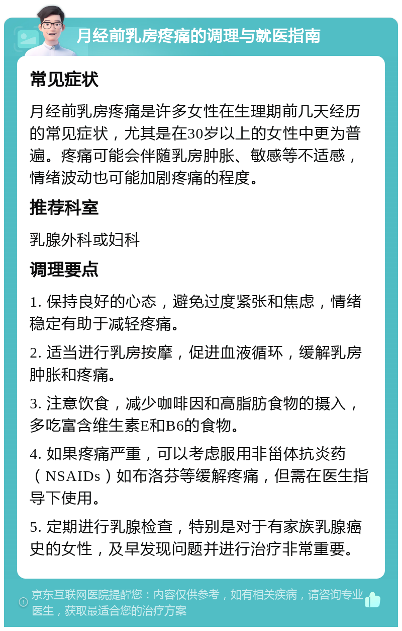 月经前乳房疼痛的调理与就医指南 常见症状 月经前乳房疼痛是许多女性在生理期前几天经历的常见症状，尤其是在30岁以上的女性中更为普遍。疼痛可能会伴随乳房肿胀、敏感等不适感，情绪波动也可能加剧疼痛的程度。 推荐科室 乳腺外科或妇科 调理要点 1. 保持良好的心态，避免过度紧张和焦虑，情绪稳定有助于减轻疼痛。 2. 适当进行乳房按摩，促进血液循环，缓解乳房肿胀和疼痛。 3. 注意饮食，减少咖啡因和高脂肪食物的摄入，多吃富含维生素E和B6的食物。 4. 如果疼痛严重，可以考虑服用非甾体抗炎药（NSAIDs）如布洛芬等缓解疼痛，但需在医生指导下使用。 5. 定期进行乳腺检查，特别是对于有家族乳腺癌史的女性，及早发现问题并进行治疗非常重要。