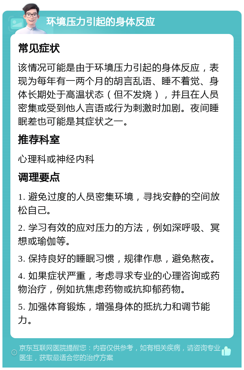 环境压力引起的身体反应 常见症状 该情况可能是由于环境压力引起的身体反应，表现为每年有一两个月的胡言乱语、睡不着觉、身体长期处于高温状态（但不发烧），并且在人员密集或受到他人言语或行为刺激时加剧。夜间睡眠差也可能是其症状之一。 推荐科室 心理科或神经内科 调理要点 1. 避免过度的人员密集环境，寻找安静的空间放松自己。 2. 学习有效的应对压力的方法，例如深呼吸、冥想或瑜伽等。 3. 保持良好的睡眠习惯，规律作息，避免熬夜。 4. 如果症状严重，考虑寻求专业的心理咨询或药物治疗，例如抗焦虑药物或抗抑郁药物。 5. 加强体育锻炼，增强身体的抵抗力和调节能力。