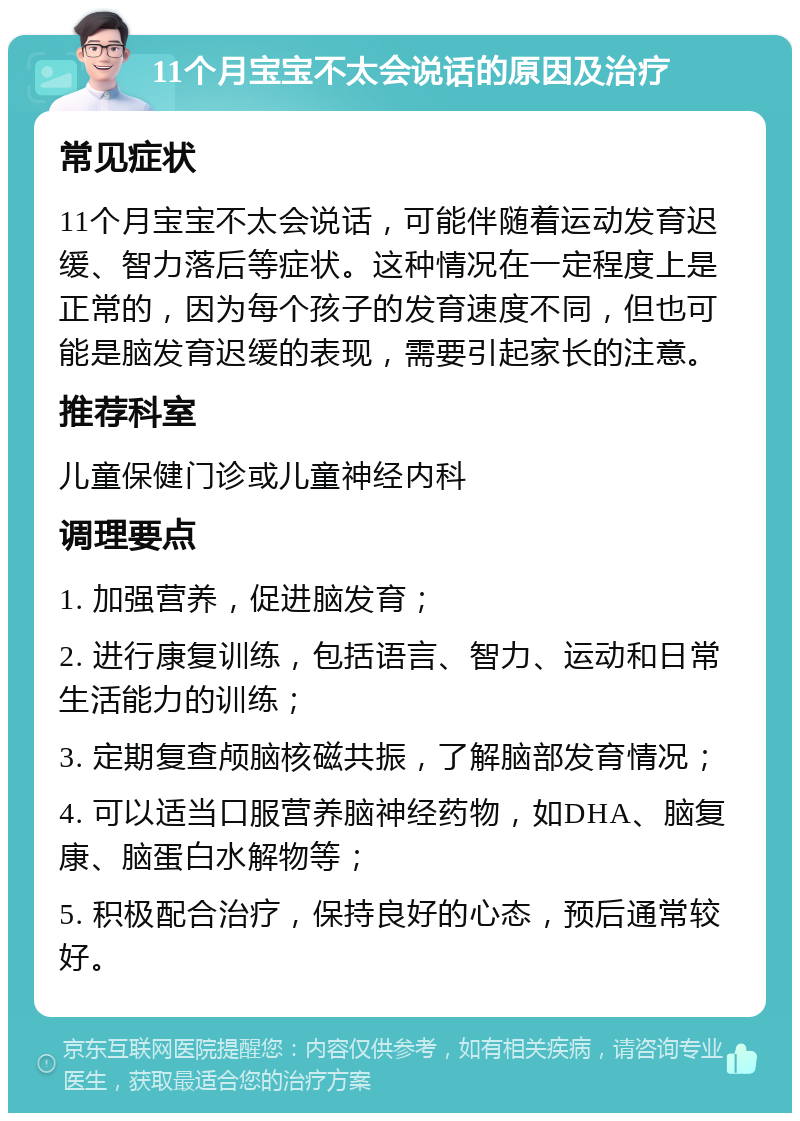 11个月宝宝不太会说话的原因及治疗 常见症状 11个月宝宝不太会说话，可能伴随着运动发育迟缓、智力落后等症状。这种情况在一定程度上是正常的，因为每个孩子的发育速度不同，但也可能是脑发育迟缓的表现，需要引起家长的注意。 推荐科室 儿童保健门诊或儿童神经内科 调理要点 1. 加强营养，促进脑发育； 2. 进行康复训练，包括语言、智力、运动和日常生活能力的训练； 3. 定期复查颅脑核磁共振，了解脑部发育情况； 4. 可以适当口服营养脑神经药物，如DHA、脑复康、脑蛋白水解物等； 5. 积极配合治疗，保持良好的心态，预后通常较好。