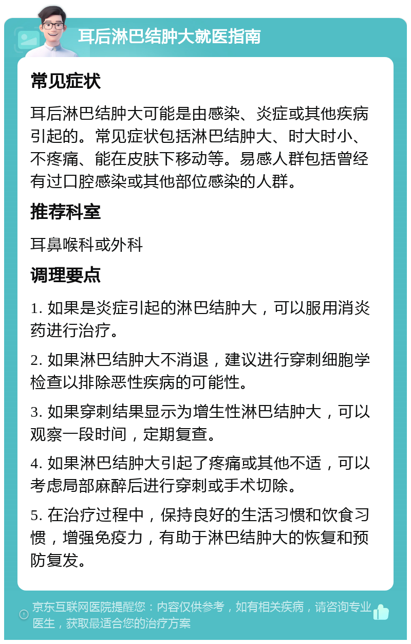 耳后淋巴结肿大就医指南 常见症状 耳后淋巴结肿大可能是由感染、炎症或其他疾病引起的。常见症状包括淋巴结肿大、时大时小、不疼痛、能在皮肤下移动等。易感人群包括曾经有过口腔感染或其他部位感染的人群。 推荐科室 耳鼻喉科或外科 调理要点 1. 如果是炎症引起的淋巴结肿大，可以服用消炎药进行治疗。 2. 如果淋巴结肿大不消退，建议进行穿刺细胞学检查以排除恶性疾病的可能性。 3. 如果穿刺结果显示为增生性淋巴结肿大，可以观察一段时间，定期复查。 4. 如果淋巴结肿大引起了疼痛或其他不适，可以考虑局部麻醉后进行穿刺或手术切除。 5. 在治疗过程中，保持良好的生活习惯和饮食习惯，增强免疫力，有助于淋巴结肿大的恢复和预防复发。