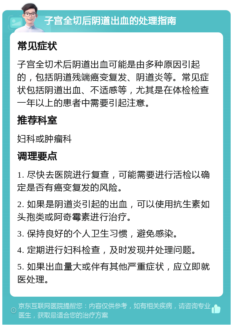 子宫全切后阴道出血的处理指南 常见症状 子宫全切术后阴道出血可能是由多种原因引起的，包括阴道残端癌变复发、阴道炎等。常见症状包括阴道出血、不适感等，尤其是在体检检查一年以上的患者中需要引起注意。 推荐科室 妇科或肿瘤科 调理要点 1. 尽快去医院进行复查，可能需要进行活检以确定是否有癌变复发的风险。 2. 如果是阴道炎引起的出血，可以使用抗生素如头孢类或阿奇霉素进行治疗。 3. 保持良好的个人卫生习惯，避免感染。 4. 定期进行妇科检查，及时发现并处理问题。 5. 如果出血量大或伴有其他严重症状，应立即就医处理。