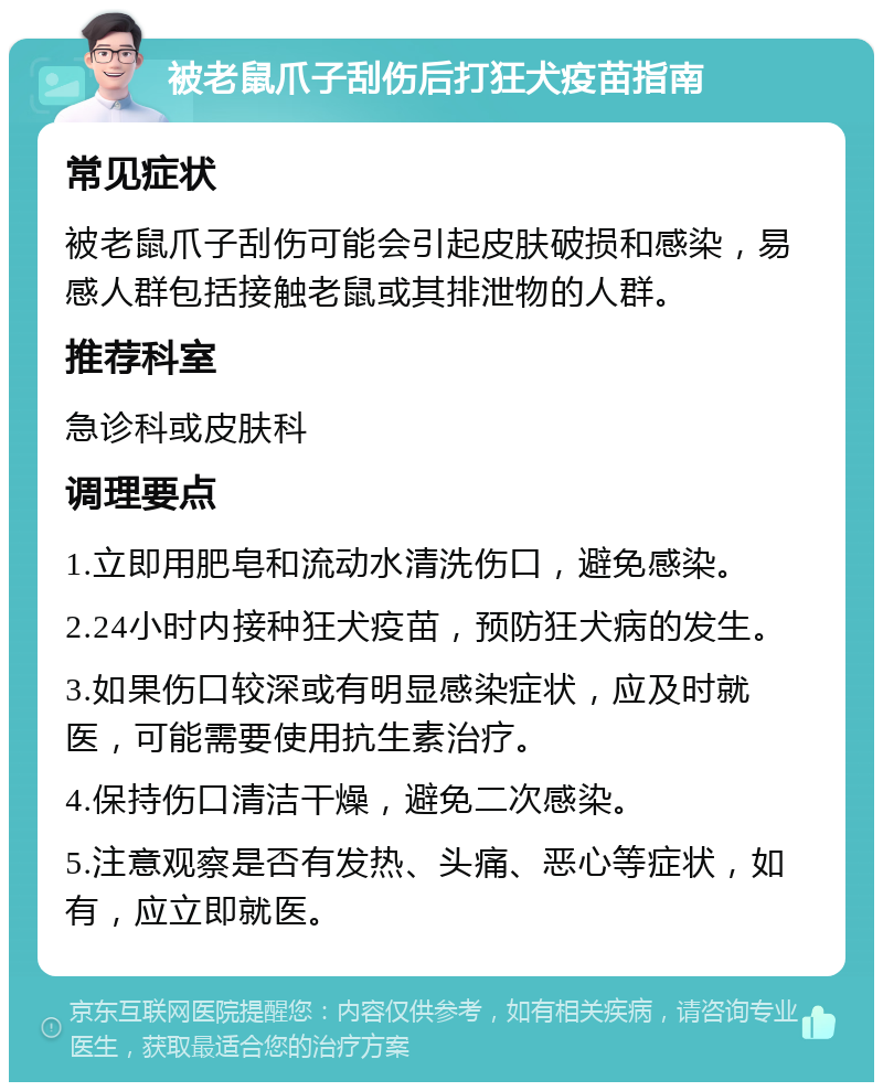 被老鼠爪子刮伤后打狂犬疫苗指南 常见症状 被老鼠爪子刮伤可能会引起皮肤破损和感染，易感人群包括接触老鼠或其排泄物的人群。 推荐科室 急诊科或皮肤科 调理要点 1.立即用肥皂和流动水清洗伤口，避免感染。 2.24小时内接种狂犬疫苗，预防狂犬病的发生。 3.如果伤口较深或有明显感染症状，应及时就医，可能需要使用抗生素治疗。 4.保持伤口清洁干燥，避免二次感染。 5.注意观察是否有发热、头痛、恶心等症状，如有，应立即就医。