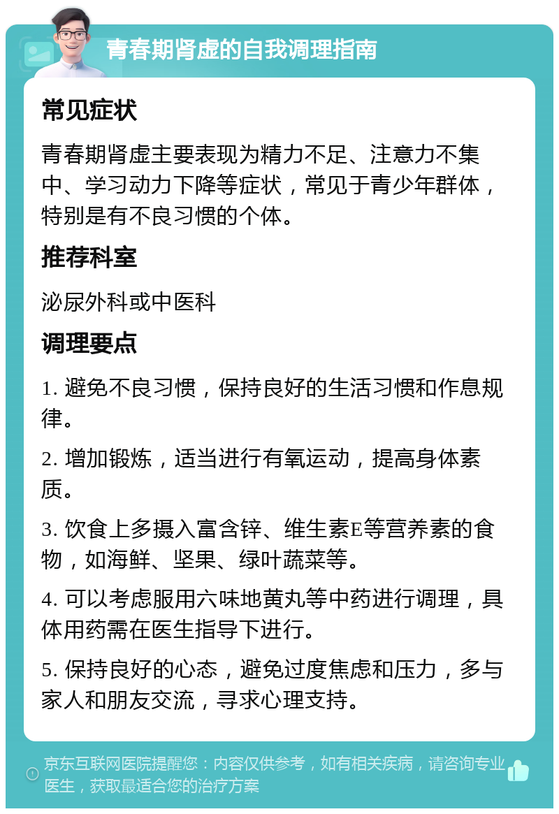 青春期肾虚的自我调理指南 常见症状 青春期肾虚主要表现为精力不足、注意力不集中、学习动力下降等症状，常见于青少年群体，特别是有不良习惯的个体。 推荐科室 泌尿外科或中医科 调理要点 1. 避免不良习惯，保持良好的生活习惯和作息规律。 2. 增加锻炼，适当进行有氧运动，提高身体素质。 3. 饮食上多摄入富含锌、维生素E等营养素的食物，如海鲜、坚果、绿叶蔬菜等。 4. 可以考虑服用六味地黄丸等中药进行调理，具体用药需在医生指导下进行。 5. 保持良好的心态，避免过度焦虑和压力，多与家人和朋友交流，寻求心理支持。