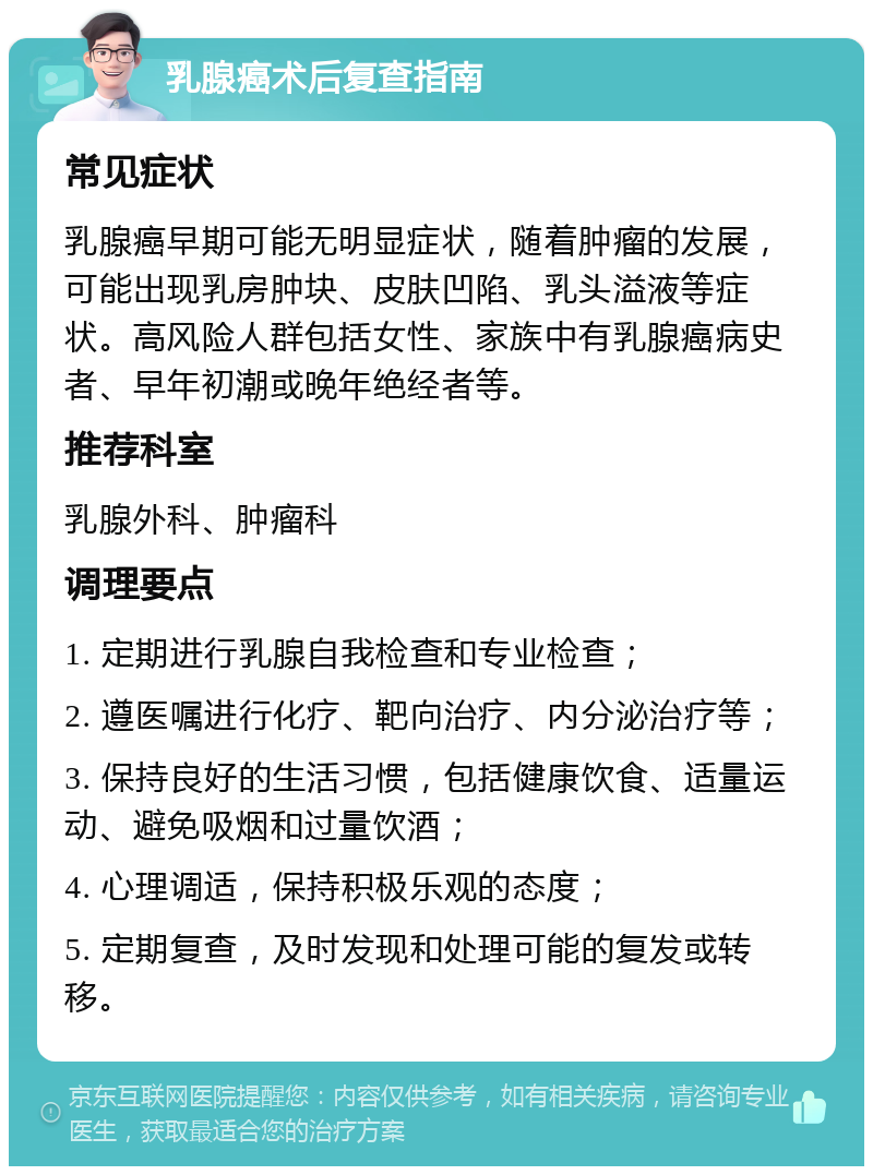 乳腺癌术后复查指南 常见症状 乳腺癌早期可能无明显症状，随着肿瘤的发展，可能出现乳房肿块、皮肤凹陷、乳头溢液等症状。高风险人群包括女性、家族中有乳腺癌病史者、早年初潮或晚年绝经者等。 推荐科室 乳腺外科、肿瘤科 调理要点 1. 定期进行乳腺自我检查和专业检查； 2. 遵医嘱进行化疗、靶向治疗、内分泌治疗等； 3. 保持良好的生活习惯，包括健康饮食、适量运动、避免吸烟和过量饮酒； 4. 心理调适，保持积极乐观的态度； 5. 定期复查，及时发现和处理可能的复发或转移。