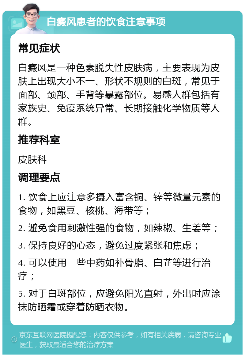 白癜风患者的饮食注意事项 常见症状 白癜风是一种色素脱失性皮肤病，主要表现为皮肤上出现大小不一、形状不规则的白斑，常见于面部、颈部、手背等暴露部位。易感人群包括有家族史、免疫系统异常、长期接触化学物质等人群。 推荐科室 皮肤科 调理要点 1. 饮食上应注意多摄入富含铜、锌等微量元素的食物，如黑豆、核桃、海带等； 2. 避免食用刺激性强的食物，如辣椒、生姜等； 3. 保持良好的心态，避免过度紧张和焦虑； 4. 可以使用一些中药如补骨脂、白芷等进行治疗； 5. 对于白斑部位，应避免阳光直射，外出时应涂抹防晒霜或穿着防晒衣物。