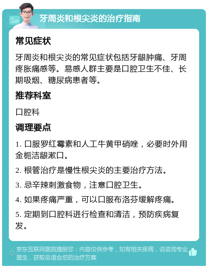 牙周炎和根尖炎的治疗指南 常见症状 牙周炎和根尖炎的常见症状包括牙龈肿痛、牙周疼胀痛感等。易感人群主要是口腔卫生不佳、长期吸烟、糖尿病患者等。 推荐科室 口腔科 调理要点 1. 口服罗红霉素和人工牛黄甲硝唑，必要时外用金栀洁龈漱口。 2. 根管治疗是慢性根尖炎的主要治疗方法。 3. 忌辛辣刺激食物，注意口腔卫生。 4. 如果疼痛严重，可以口服布洛芬缓解疼痛。 5. 定期到口腔科进行检查和清洁，预防疾病复发。