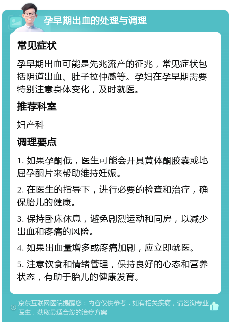 孕早期出血的处理与调理 常见症状 孕早期出血可能是先兆流产的征兆，常见症状包括阴道出血、肚子拉伸感等。孕妇在孕早期需要特别注意身体变化，及时就医。 推荐科室 妇产科 调理要点 1. 如果孕酮低，医生可能会开具黄体酮胶囊或地屈孕酮片来帮助维持妊娠。 2. 在医生的指导下，进行必要的检查和治疗，确保胎儿的健康。 3. 保持卧床休息，避免剧烈运动和同房，以减少出血和疼痛的风险。 4. 如果出血量增多或疼痛加剧，应立即就医。 5. 注意饮食和情绪管理，保持良好的心态和营养状态，有助于胎儿的健康发育。