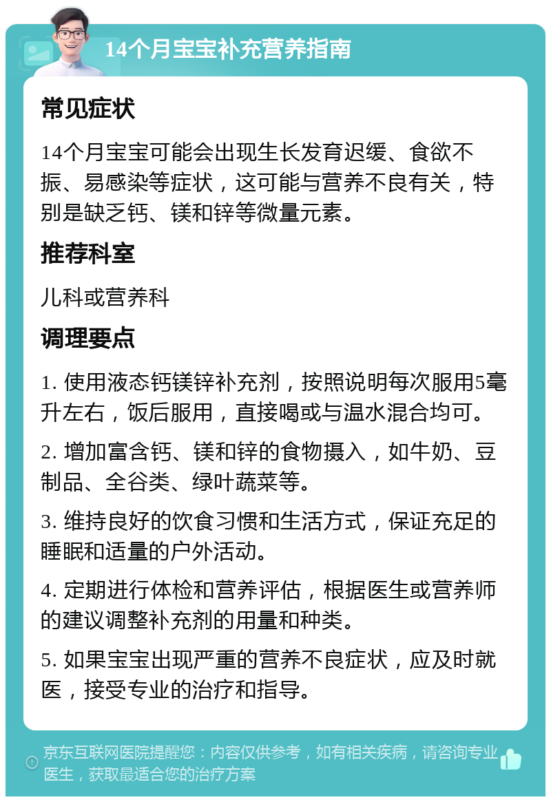 14个月宝宝补充营养指南 常见症状 14个月宝宝可能会出现生长发育迟缓、食欲不振、易感染等症状，这可能与营养不良有关，特别是缺乏钙、镁和锌等微量元素。 推荐科室 儿科或营养科 调理要点 1. 使用液态钙镁锌补充剂，按照说明每次服用5毫升左右，饭后服用，直接喝或与温水混合均可。 2. 增加富含钙、镁和锌的食物摄入，如牛奶、豆制品、全谷类、绿叶蔬菜等。 3. 维持良好的饮食习惯和生活方式，保证充足的睡眠和适量的户外活动。 4. 定期进行体检和营养评估，根据医生或营养师的建议调整补充剂的用量和种类。 5. 如果宝宝出现严重的营养不良症状，应及时就医，接受专业的治疗和指导。