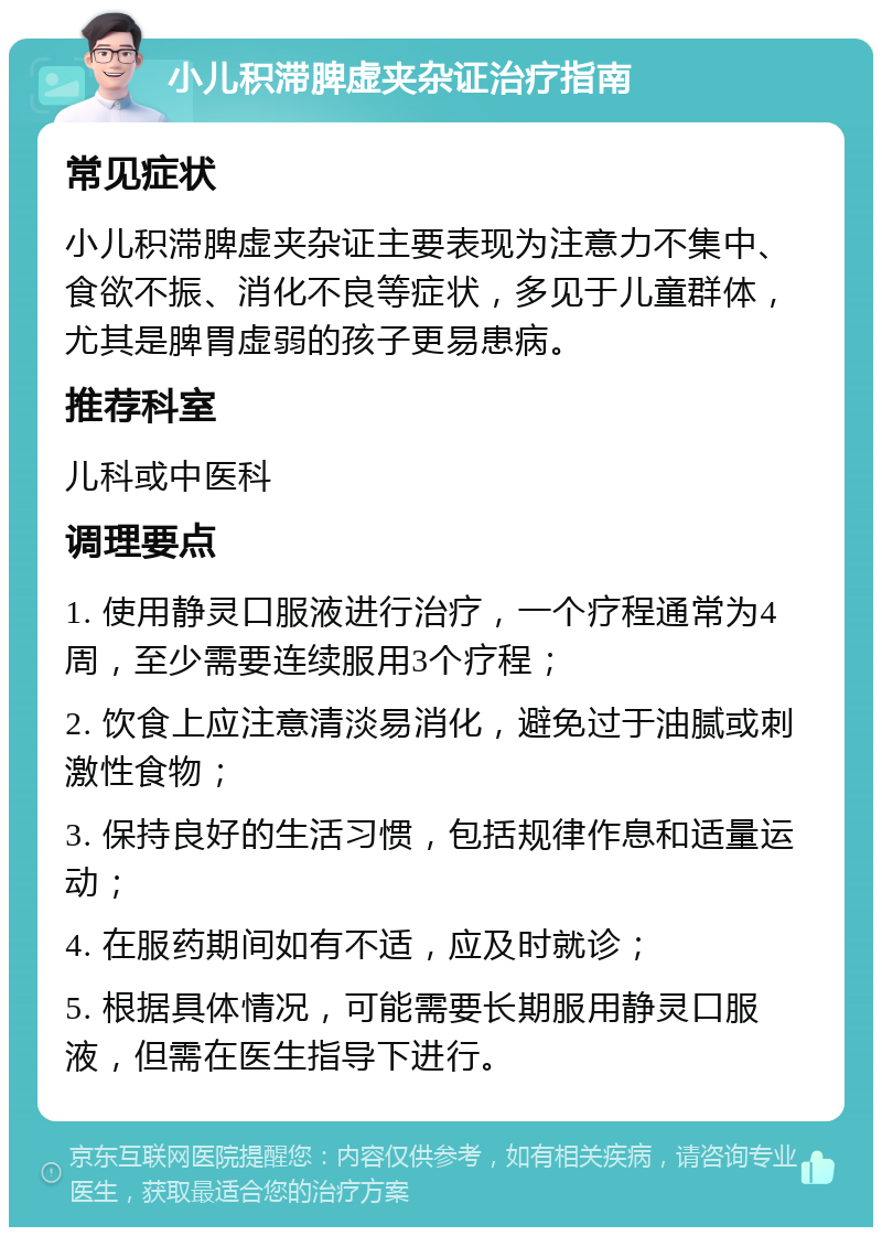 小儿积滞脾虚夹杂证治疗指南 常见症状 小儿积滞脾虚夹杂证主要表现为注意力不集中、食欲不振、消化不良等症状，多见于儿童群体，尤其是脾胃虚弱的孩子更易患病。 推荐科室 儿科或中医科 调理要点 1. 使用静灵口服液进行治疗，一个疗程通常为4周，至少需要连续服用3个疗程； 2. 饮食上应注意清淡易消化，避免过于油腻或刺激性食物； 3. 保持良好的生活习惯，包括规律作息和适量运动； 4. 在服药期间如有不适，应及时就诊； 5. 根据具体情况，可能需要长期服用静灵口服液，但需在医生指导下进行。