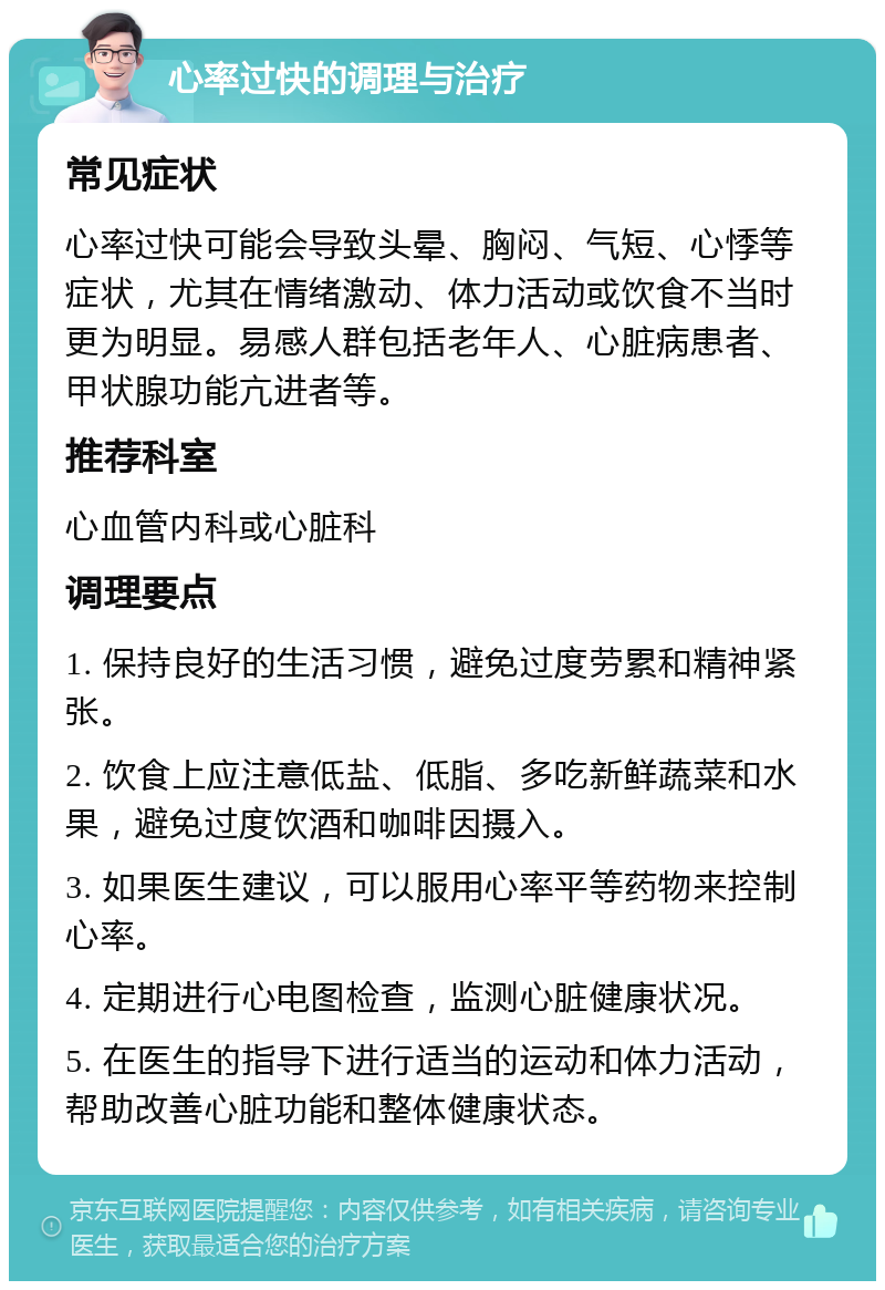 心率过快的调理与治疗 常见症状 心率过快可能会导致头晕、胸闷、气短、心悸等症状，尤其在情绪激动、体力活动或饮食不当时更为明显。易感人群包括老年人、心脏病患者、甲状腺功能亢进者等。 推荐科室 心血管内科或心脏科 调理要点 1. 保持良好的生活习惯，避免过度劳累和精神紧张。 2. 饮食上应注意低盐、低脂、多吃新鲜蔬菜和水果，避免过度饮酒和咖啡因摄入。 3. 如果医生建议，可以服用心率平等药物来控制心率。 4. 定期进行心电图检查，监测心脏健康状况。 5. 在医生的指导下进行适当的运动和体力活动，帮助改善心脏功能和整体健康状态。