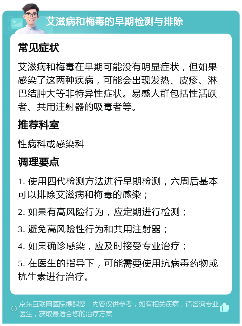 艾滋病和梅毒的早期检测与排除 常见症状 艾滋病和梅毒在早期可能没有明显症状，但如果感染了这两种疾病，可能会出现发热、皮疹、淋巴结肿大等非特异性症状。易感人群包括性活跃者、共用注射器的吸毒者等。 推荐科室 性病科或感染科 调理要点 1. 使用四代检测方法进行早期检测，六周后基本可以排除艾滋病和梅毒的感染； 2. 如果有高风险行为，应定期进行检测； 3. 避免高风险性行为和共用注射器； 4. 如果确诊感染，应及时接受专业治疗； 5. 在医生的指导下，可能需要使用抗病毒药物或抗生素进行治疗。