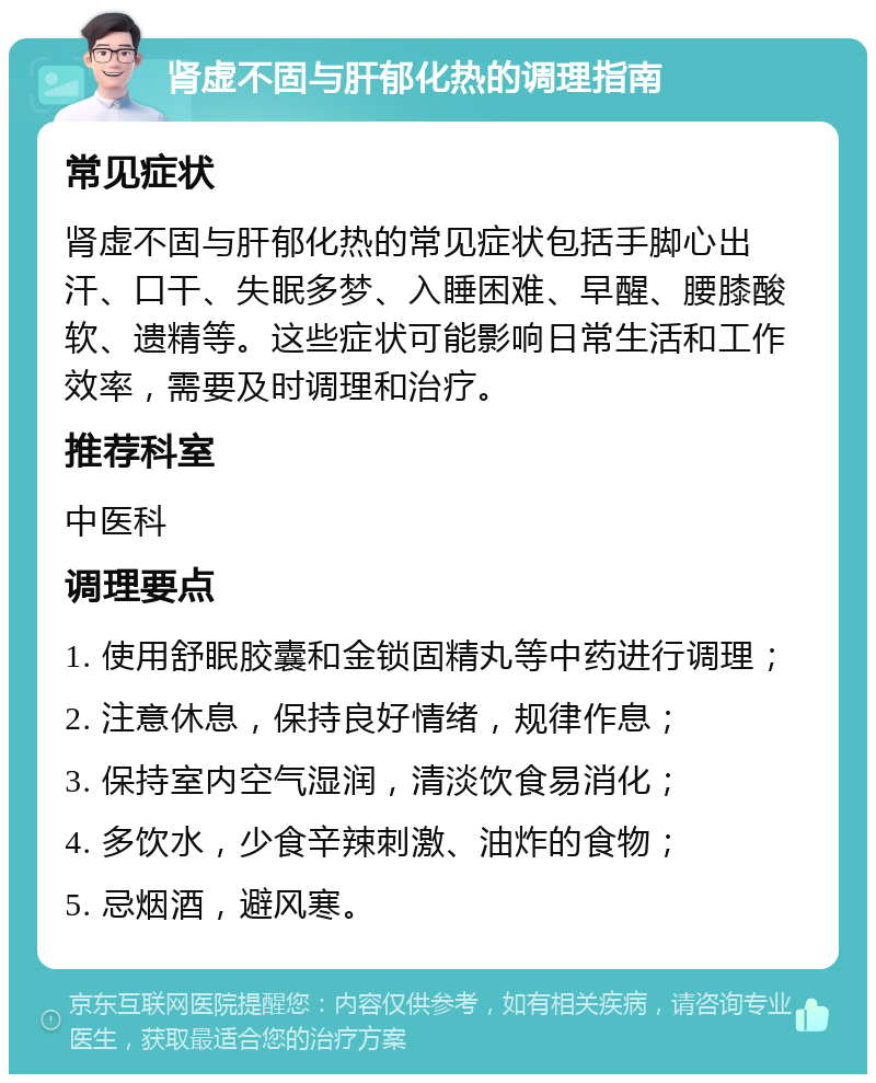 肾虚不固与肝郁化热的调理指南 常见症状 肾虚不固与肝郁化热的常见症状包括手脚心出汗、口干、失眠多梦、入睡困难、早醒、腰膝酸软、遗精等。这些症状可能影响日常生活和工作效率，需要及时调理和治疗。 推荐科室 中医科 调理要点 1. 使用舒眠胶囊和金锁固精丸等中药进行调理； 2. 注意休息，保持良好情绪，规律作息； 3. 保持室内空气湿润，清淡饮食易消化； 4. 多饮水，少食辛辣刺激、油炸的食物； 5. 忌烟酒，避风寒。