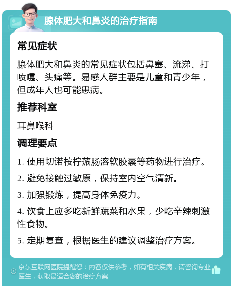 腺体肥大和鼻炎的治疗指南 常见症状 腺体肥大和鼻炎的常见症状包括鼻塞、流涕、打喷嚏、头痛等。易感人群主要是儿童和青少年，但成年人也可能患病。 推荐科室 耳鼻喉科 调理要点 1. 使用切诺桉柠蒎肠溶软胶囊等药物进行治疗。 2. 避免接触过敏原，保持室内空气清新。 3. 加强锻炼，提高身体免疫力。 4. 饮食上应多吃新鲜蔬菜和水果，少吃辛辣刺激性食物。 5. 定期复查，根据医生的建议调整治疗方案。