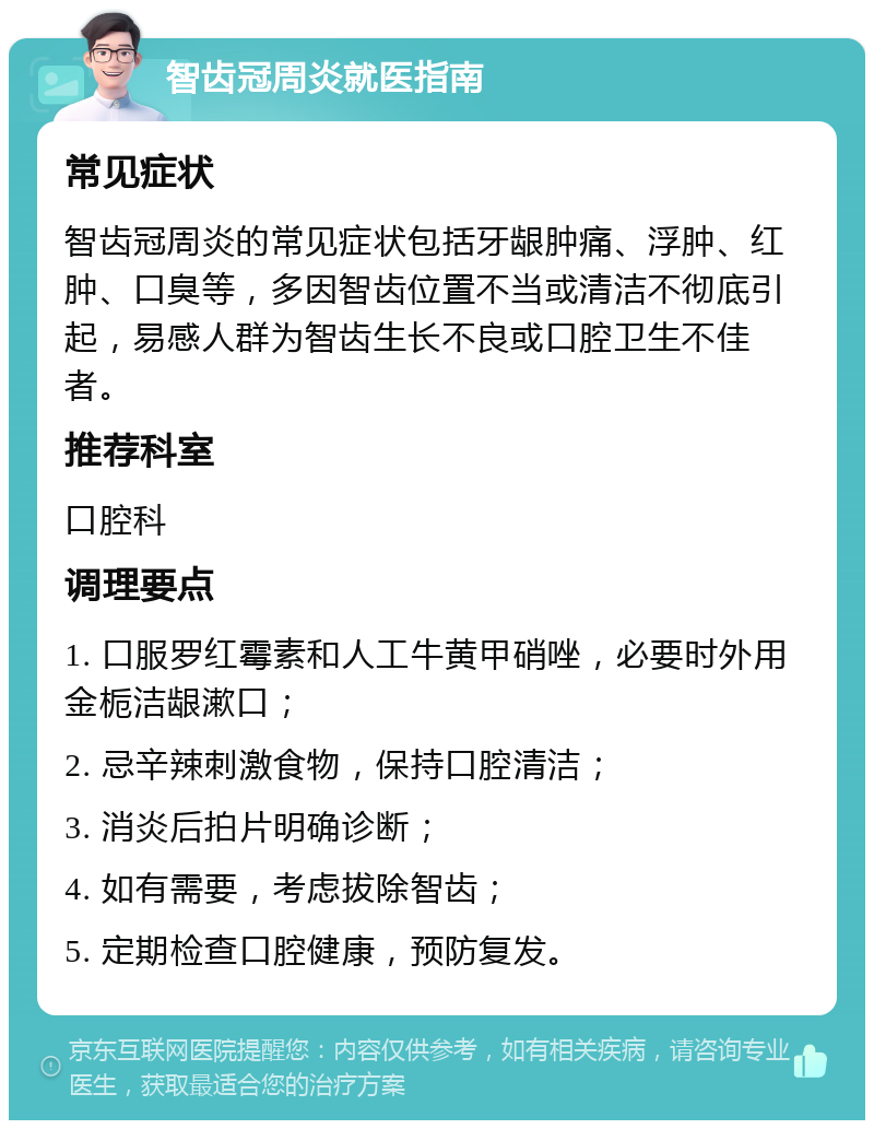 智齿冠周炎就医指南 常见症状 智齿冠周炎的常见症状包括牙龈肿痛、浮肿、红肿、口臭等，多因智齿位置不当或清洁不彻底引起，易感人群为智齿生长不良或口腔卫生不佳者。 推荐科室 口腔科 调理要点 1. 口服罗红霉素和人工牛黄甲硝唑，必要时外用金栀洁龈漱口； 2. 忌辛辣刺激食物，保持口腔清洁； 3. 消炎后拍片明确诊断； 4. 如有需要，考虑拔除智齿； 5. 定期检查口腔健康，预防复发。