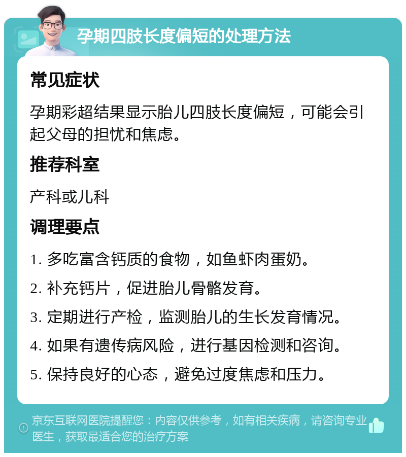 孕期四肢长度偏短的处理方法 常见症状 孕期彩超结果显示胎儿四肢长度偏短，可能会引起父母的担忧和焦虑。 推荐科室 产科或儿科 调理要点 1. 多吃富含钙质的食物，如鱼虾肉蛋奶。 2. 补充钙片，促进胎儿骨骼发育。 3. 定期进行产检，监测胎儿的生长发育情况。 4. 如果有遗传病风险，进行基因检测和咨询。 5. 保持良好的心态，避免过度焦虑和压力。