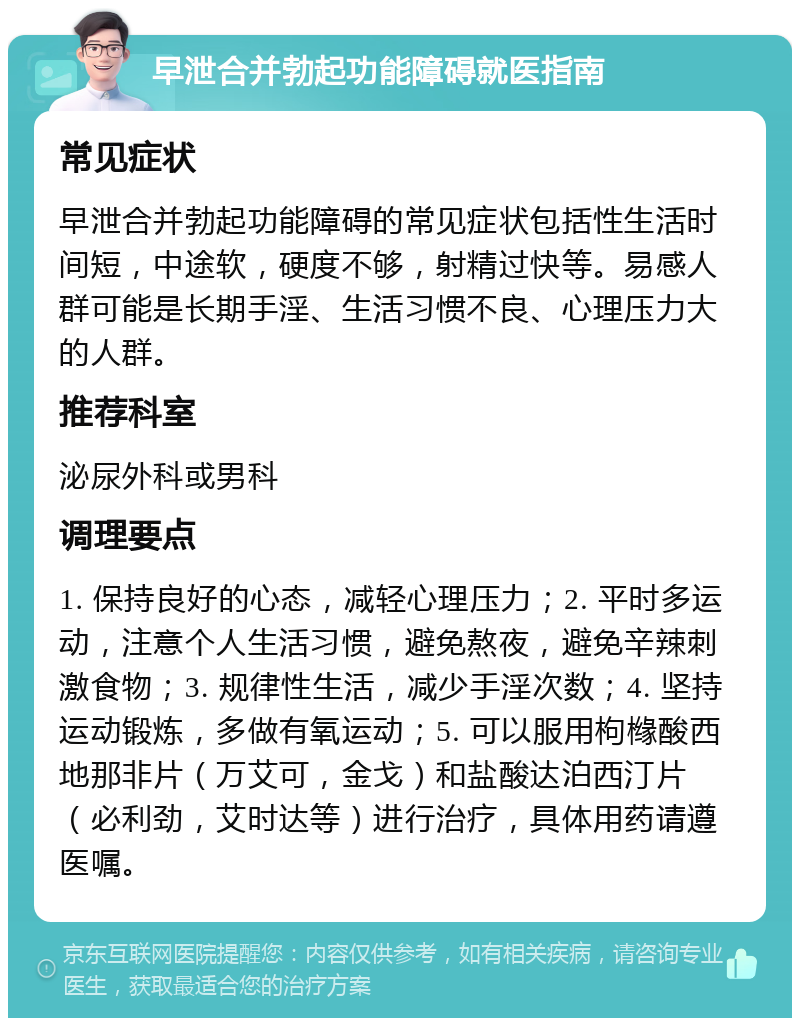 早泄合并勃起功能障碍就医指南 常见症状 早泄合并勃起功能障碍的常见症状包括性生活时间短，中途软，硬度不够，射精过快等。易感人群可能是长期手淫、生活习惯不良、心理压力大的人群。 推荐科室 泌尿外科或男科 调理要点 1. 保持良好的心态，减轻心理压力；2. 平时多运动，注意个人生活习惯，避免熬夜，避免辛辣刺激食物；3. 规律性生活，减少手淫次数；4. 坚持运动锻炼，多做有氧运动；5. 可以服用枸橼酸西地那非片（万艾可，金戈）和盐酸达泊西汀片（必利劲，艾时达等）进行治疗，具体用药请遵医嘱。