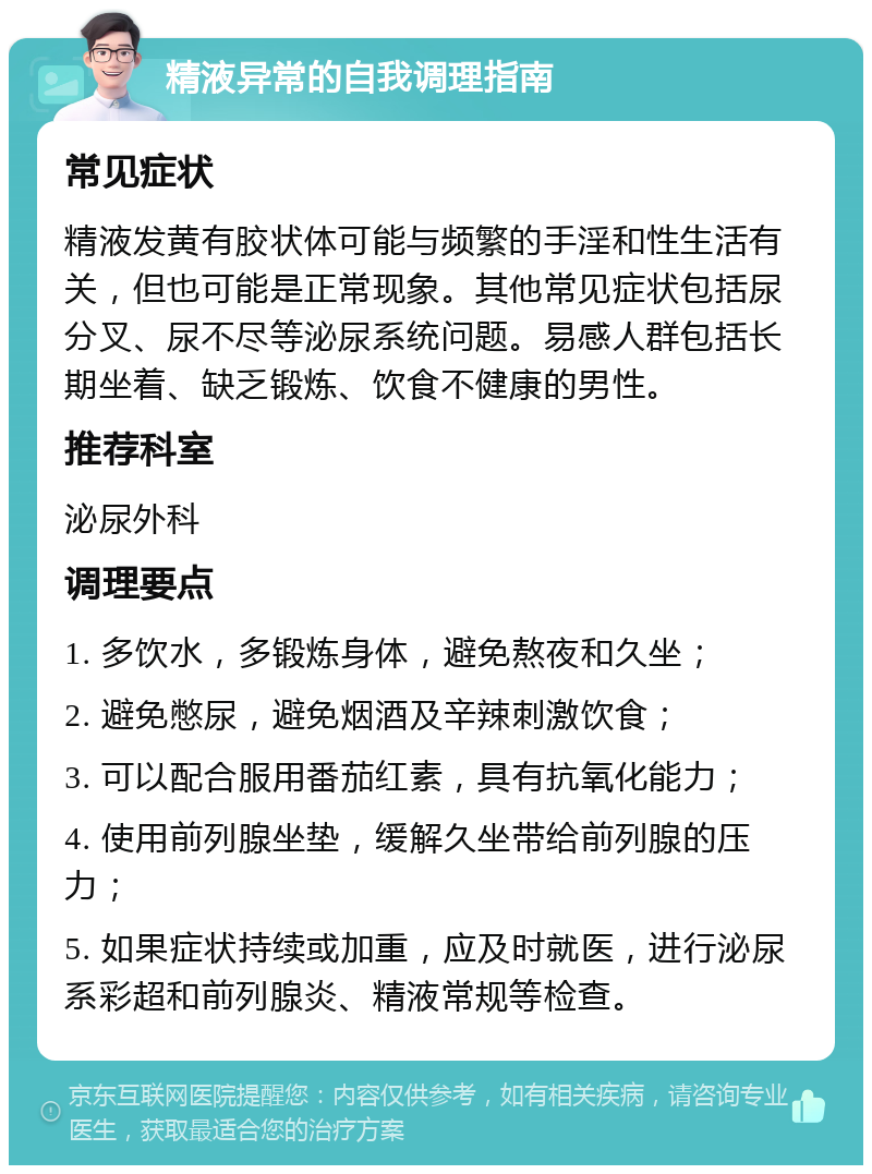 精液异常的自我调理指南 常见症状 精液发黄有胶状体可能与频繁的手淫和性生活有关，但也可能是正常现象。其他常见症状包括尿分叉、尿不尽等泌尿系统问题。易感人群包括长期坐着、缺乏锻炼、饮食不健康的男性。 推荐科室 泌尿外科 调理要点 1. 多饮水，多锻炼身体，避免熬夜和久坐； 2. 避免憋尿，避免烟酒及辛辣刺激饮食； 3. 可以配合服用番茄红素，具有抗氧化能力； 4. 使用前列腺坐垫，缓解久坐带给前列腺的压力； 5. 如果症状持续或加重，应及时就医，进行泌尿系彩超和前列腺炎、精液常规等检查。