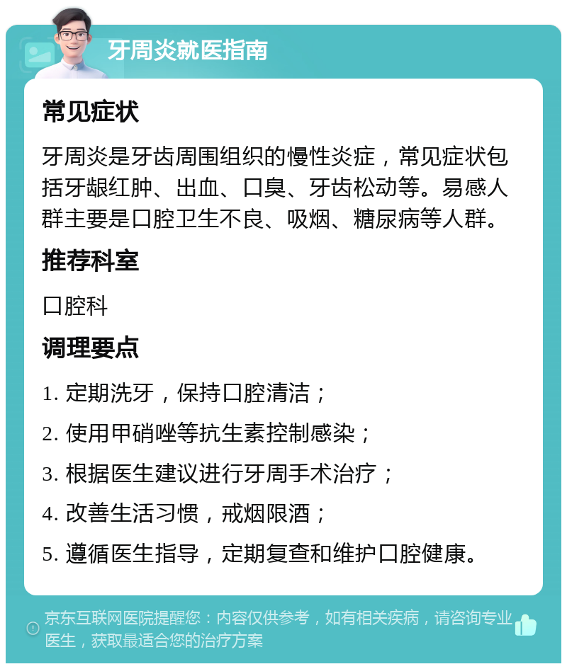 牙周炎就医指南 常见症状 牙周炎是牙齿周围组织的慢性炎症，常见症状包括牙龈红肿、出血、口臭、牙齿松动等。易感人群主要是口腔卫生不良、吸烟、糖尿病等人群。 推荐科室 口腔科 调理要点 1. 定期洗牙，保持口腔清洁； 2. 使用甲硝唑等抗生素控制感染； 3. 根据医生建议进行牙周手术治疗； 4. 改善生活习惯，戒烟限酒； 5. 遵循医生指导，定期复查和维护口腔健康。