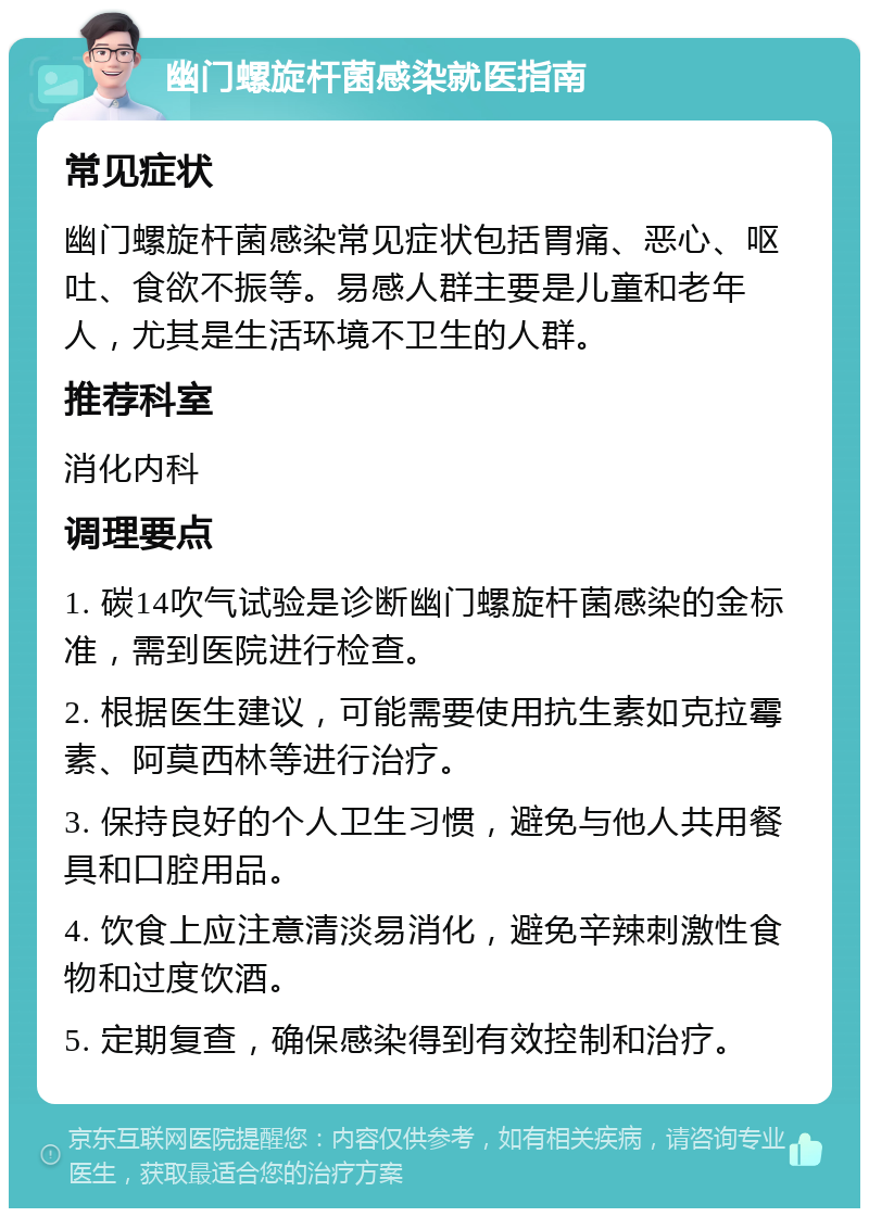 幽门螺旋杆菌感染就医指南 常见症状 幽门螺旋杆菌感染常见症状包括胃痛、恶心、呕吐、食欲不振等。易感人群主要是儿童和老年人，尤其是生活环境不卫生的人群。 推荐科室 消化内科 调理要点 1. 碳14吹气试验是诊断幽门螺旋杆菌感染的金标准，需到医院进行检查。 2. 根据医生建议，可能需要使用抗生素如克拉霉素、阿莫西林等进行治疗。 3. 保持良好的个人卫生习惯，避免与他人共用餐具和口腔用品。 4. 饮食上应注意清淡易消化，避免辛辣刺激性食物和过度饮酒。 5. 定期复查，确保感染得到有效控制和治疗。