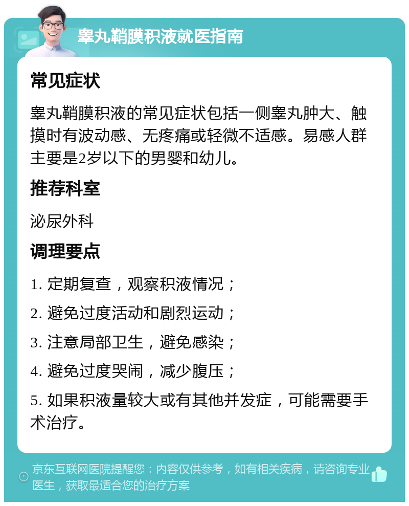 睾丸鞘膜积液就医指南 常见症状 睾丸鞘膜积液的常见症状包括一侧睾丸肿大、触摸时有波动感、无疼痛或轻微不适感。易感人群主要是2岁以下的男婴和幼儿。 推荐科室 泌尿外科 调理要点 1. 定期复查，观察积液情况； 2. 避免过度活动和剧烈运动； 3. 注意局部卫生，避免感染； 4. 避免过度哭闹，减少腹压； 5. 如果积液量较大或有其他并发症，可能需要手术治疗。