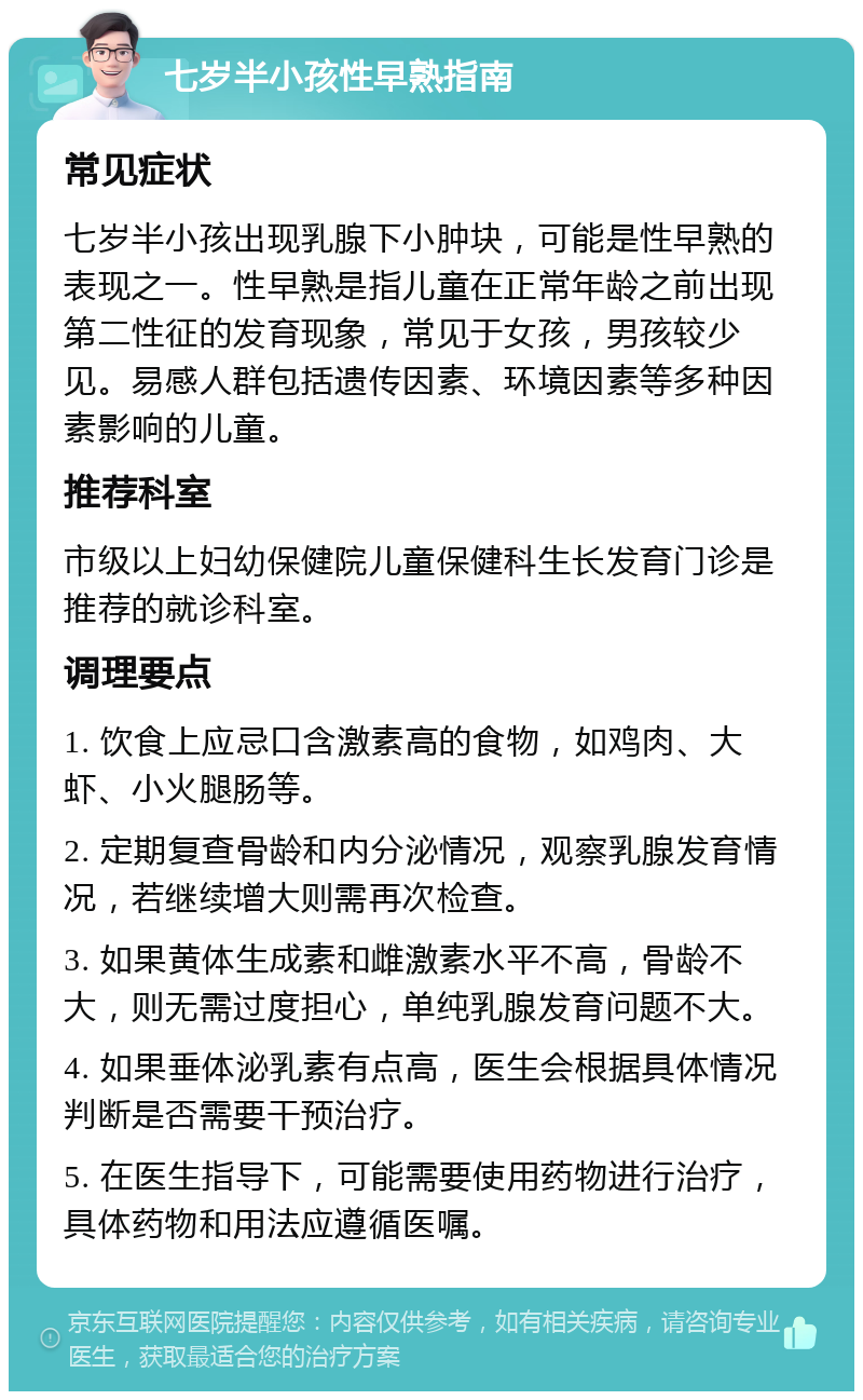 七岁半小孩性早熟指南 常见症状 七岁半小孩出现乳腺下小肿块，可能是性早熟的表现之一。性早熟是指儿童在正常年龄之前出现第二性征的发育现象，常见于女孩，男孩较少见。易感人群包括遗传因素、环境因素等多种因素影响的儿童。 推荐科室 市级以上妇幼保健院儿童保健科生长发育门诊是推荐的就诊科室。 调理要点 1. 饮食上应忌口含激素高的食物，如鸡肉、大虾、小火腿肠等。 2. 定期复查骨龄和内分泌情况，观察乳腺发育情况，若继续增大则需再次检查。 3. 如果黄体生成素和雌激素水平不高，骨龄不大，则无需过度担心，单纯乳腺发育问题不大。 4. 如果垂体泌乳素有点高，医生会根据具体情况判断是否需要干预治疗。 5. 在医生指导下，可能需要使用药物进行治疗，具体药物和用法应遵循医嘱。