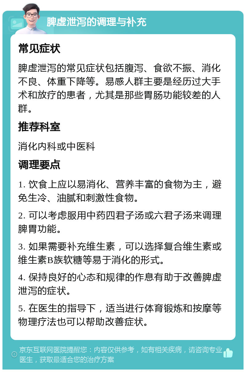 脾虚泄泻的调理与补充 常见症状 脾虚泄泻的常见症状包括腹泻、食欲不振、消化不良、体重下降等。易感人群主要是经历过大手术和放疗的患者，尤其是那些胃肠功能较差的人群。 推荐科室 消化内科或中医科 调理要点 1. 饮食上应以易消化、营养丰富的食物为主，避免生冷、油腻和刺激性食物。 2. 可以考虑服用中药四君子汤或六君子汤来调理脾胃功能。 3. 如果需要补充维生素，可以选择复合维生素或维生素B族软糖等易于消化的形式。 4. 保持良好的心态和规律的作息有助于改善脾虚泄泻的症状。 5. 在医生的指导下，适当进行体育锻炼和按摩等物理疗法也可以帮助改善症状。