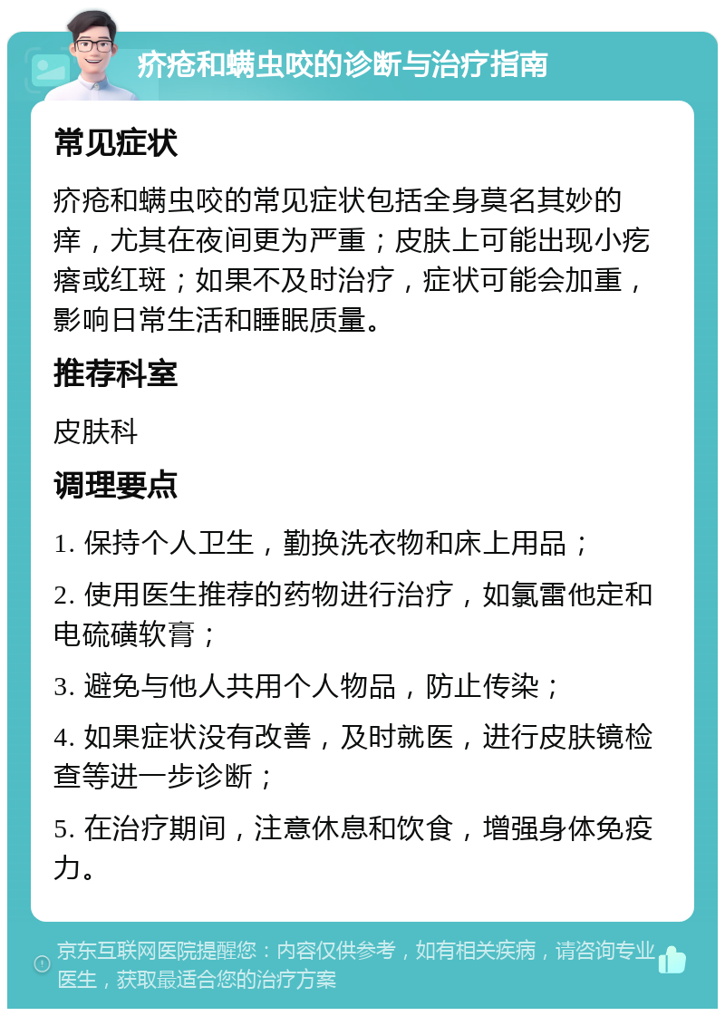 疥疮和螨虫咬的诊断与治疗指南 常见症状 疥疮和螨虫咬的常见症状包括全身莫名其妙的痒，尤其在夜间更为严重；皮肤上可能出现小疙瘩或红斑；如果不及时治疗，症状可能会加重，影响日常生活和睡眠质量。 推荐科室 皮肤科 调理要点 1. 保持个人卫生，勤换洗衣物和床上用品； 2. 使用医生推荐的药物进行治疗，如氯雷他定和电硫磺软膏； 3. 避免与他人共用个人物品，防止传染； 4. 如果症状没有改善，及时就医，进行皮肤镜检查等进一步诊断； 5. 在治疗期间，注意休息和饮食，增强身体免疫力。