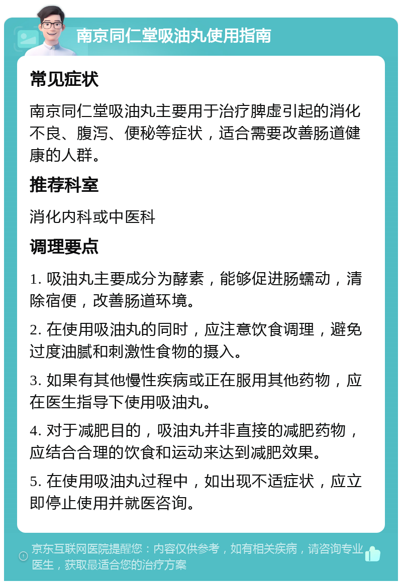 南京同仁堂吸油丸使用指南 常见症状 南京同仁堂吸油丸主要用于治疗脾虚引起的消化不良、腹泻、便秘等症状，适合需要改善肠道健康的人群。 推荐科室 消化内科或中医科 调理要点 1. 吸油丸主要成分为酵素，能够促进肠蠕动，清除宿便，改善肠道环境。 2. 在使用吸油丸的同时，应注意饮食调理，避免过度油腻和刺激性食物的摄入。 3. 如果有其他慢性疾病或正在服用其他药物，应在医生指导下使用吸油丸。 4. 对于减肥目的，吸油丸并非直接的减肥药物，应结合合理的饮食和运动来达到减肥效果。 5. 在使用吸油丸过程中，如出现不适症状，应立即停止使用并就医咨询。