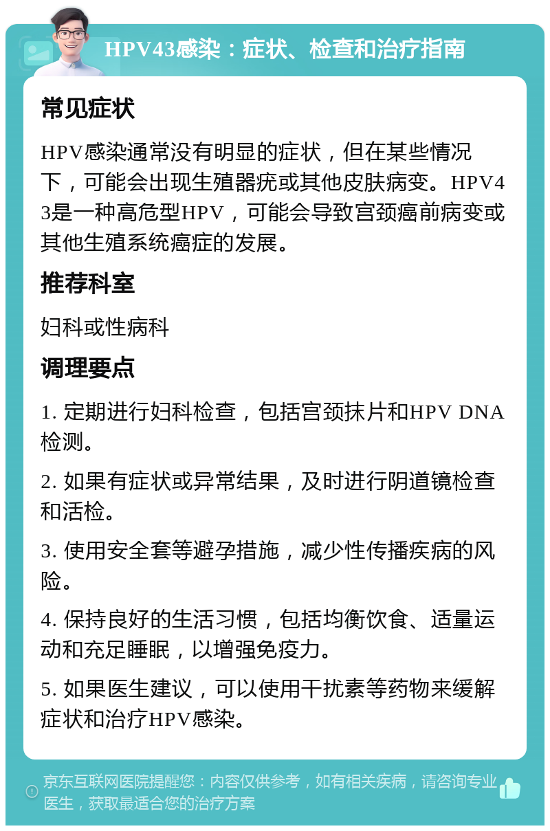 HPV43感染：症状、检查和治疗指南 常见症状 HPV感染通常没有明显的症状，但在某些情况下，可能会出现生殖器疣或其他皮肤病变。HPV43是一种高危型HPV，可能会导致宫颈癌前病变或其他生殖系统癌症的发展。 推荐科室 妇科或性病科 调理要点 1. 定期进行妇科检查，包括宫颈抹片和HPV DNA检测。 2. 如果有症状或异常结果，及时进行阴道镜检查和活检。 3. 使用安全套等避孕措施，减少性传播疾病的风险。 4. 保持良好的生活习惯，包括均衡饮食、适量运动和充足睡眠，以增强免疫力。 5. 如果医生建议，可以使用干扰素等药物来缓解症状和治疗HPV感染。