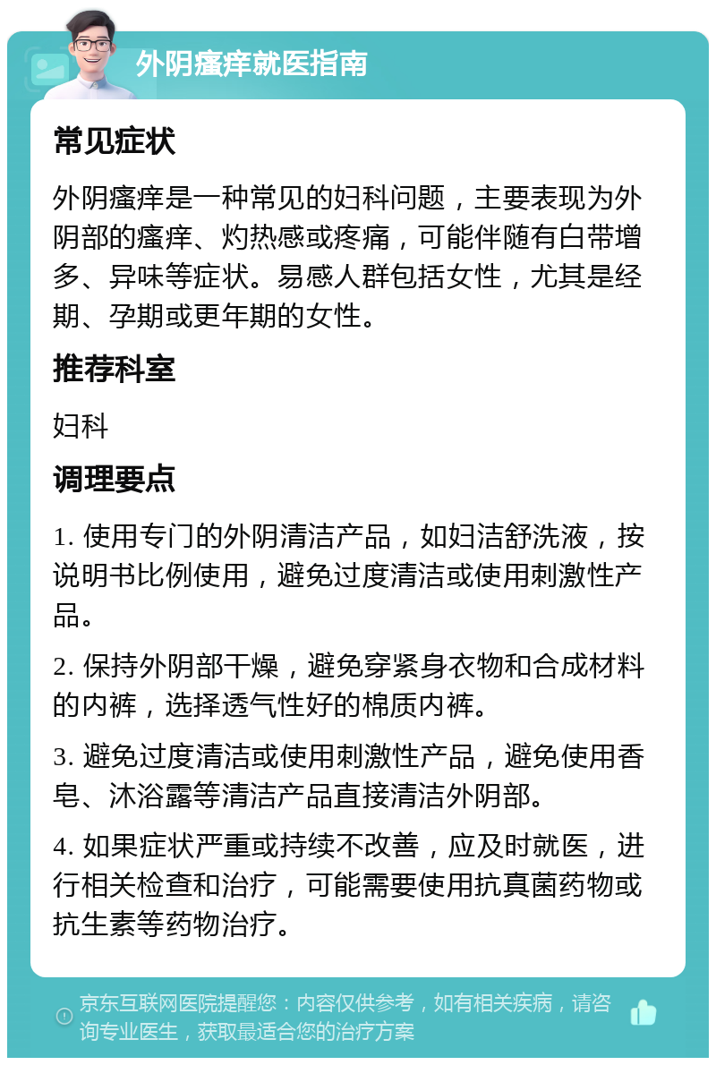 外阴瘙痒就医指南 常见症状 外阴瘙痒是一种常见的妇科问题，主要表现为外阴部的瘙痒、灼热感或疼痛，可能伴随有白带增多、异味等症状。易感人群包括女性，尤其是经期、孕期或更年期的女性。 推荐科室 妇科 调理要点 1. 使用专门的外阴清洁产品，如妇洁舒洗液，按说明书比例使用，避免过度清洁或使用刺激性产品。 2. 保持外阴部干燥，避免穿紧身衣物和合成材料的内裤，选择透气性好的棉质内裤。 3. 避免过度清洁或使用刺激性产品，避免使用香皂、沐浴露等清洁产品直接清洁外阴部。 4. 如果症状严重或持续不改善，应及时就医，进行相关检查和治疗，可能需要使用抗真菌药物或抗生素等药物治疗。