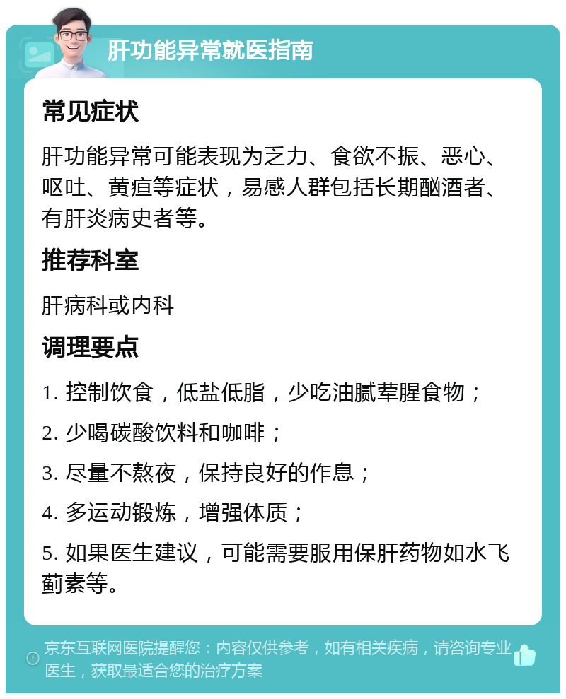 肝功能异常就医指南 常见症状 肝功能异常可能表现为乏力、食欲不振、恶心、呕吐、黄疸等症状，易感人群包括长期酗酒者、有肝炎病史者等。 推荐科室 肝病科或内科 调理要点 1. 控制饮食，低盐低脂，少吃油腻荤腥食物； 2. 少喝碳酸饮料和咖啡； 3. 尽量不熬夜，保持良好的作息； 4. 多运动锻炼，增强体质； 5. 如果医生建议，可能需要服用保肝药物如水飞蓟素等。