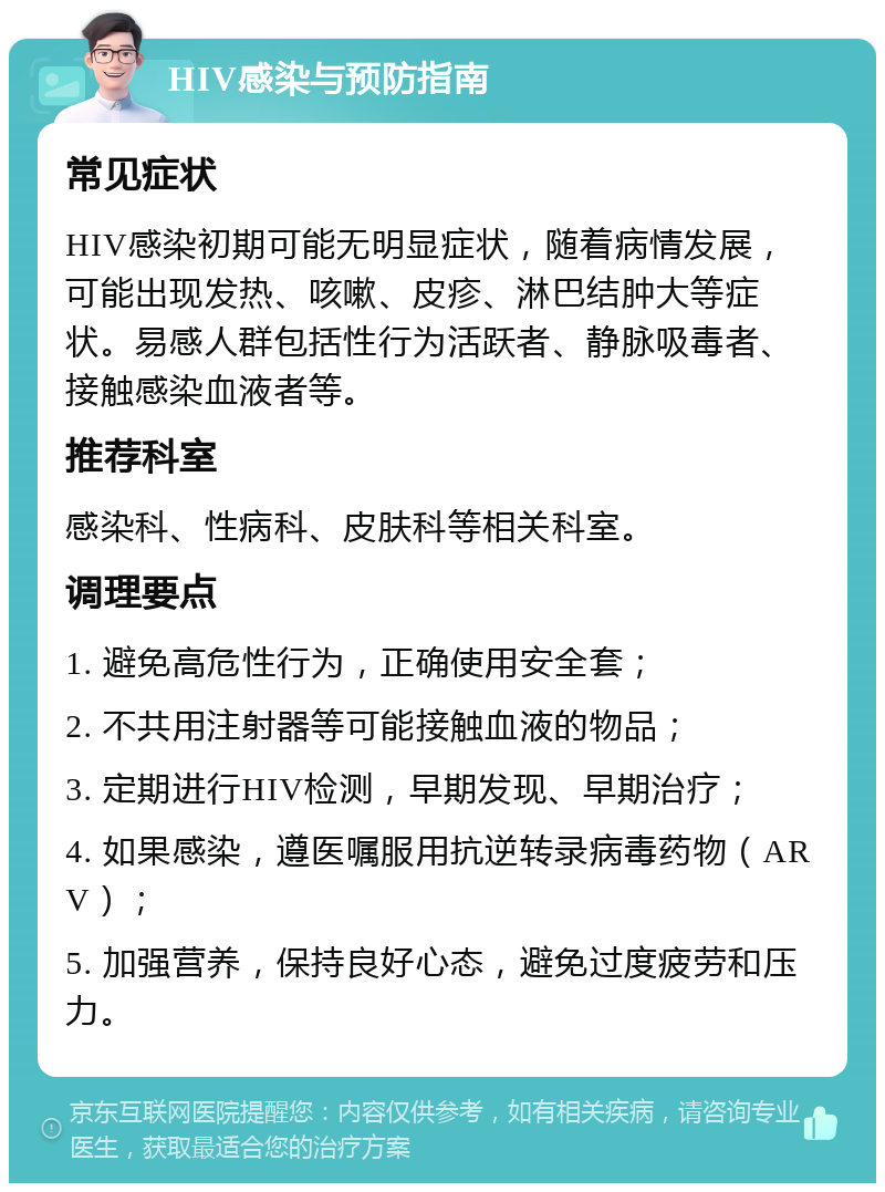 HIV感染与预防指南 常见症状 HIV感染初期可能无明显症状，随着病情发展，可能出现发热、咳嗽、皮疹、淋巴结肿大等症状。易感人群包括性行为活跃者、静脉吸毒者、接触感染血液者等。 推荐科室 感染科、性病科、皮肤科等相关科室。 调理要点 1. 避免高危性行为，正确使用安全套； 2. 不共用注射器等可能接触血液的物品； 3. 定期进行HIV检测，早期发现、早期治疗； 4. 如果感染，遵医嘱服用抗逆转录病毒药物（ARV）； 5. 加强营养，保持良好心态，避免过度疲劳和压力。