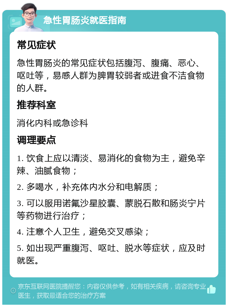 急性胃肠炎就医指南 常见症状 急性胃肠炎的常见症状包括腹泻、腹痛、恶心、呕吐等，易感人群为脾胃较弱者或进食不洁食物的人群。 推荐科室 消化内科或急诊科 调理要点 1. 饮食上应以清淡、易消化的食物为主，避免辛辣、油腻食物； 2. 多喝水，补充体内水分和电解质； 3. 可以服用诺氟沙星胶囊、蒙脱石散和肠炎宁片等药物进行治疗； 4. 注意个人卫生，避免交叉感染； 5. 如出现严重腹泻、呕吐、脱水等症状，应及时就医。