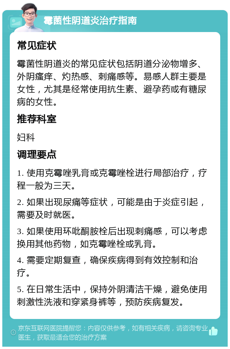 霉菌性阴道炎治疗指南 常见症状 霉菌性阴道炎的常见症状包括阴道分泌物增多、外阴瘙痒、灼热感、刺痛感等。易感人群主要是女性，尤其是经常使用抗生素、避孕药或有糖尿病的女性。 推荐科室 妇科 调理要点 1. 使用克霉唑乳膏或克霉唑栓进行局部治疗，疗程一般为三天。 2. 如果出现尿痛等症状，可能是由于炎症引起，需要及时就医。 3. 如果使用环吡酮胺栓后出现刺痛感，可以考虑换用其他药物，如克霉唑栓或乳膏。 4. 需要定期复查，确保疾病得到有效控制和治疗。 5. 在日常生活中，保持外阴清洁干燥，避免使用刺激性洗液和穿紧身裤等，预防疾病复发。