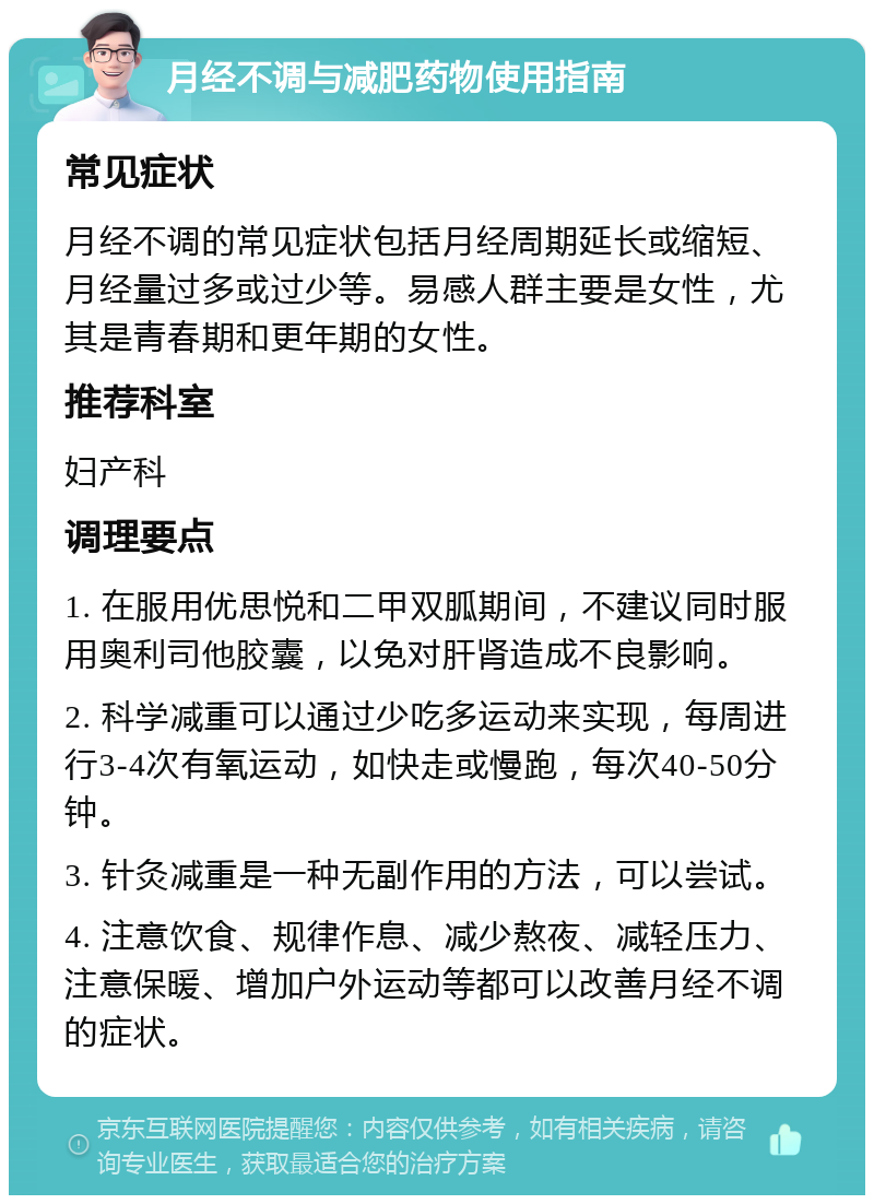 月经不调与减肥药物使用指南 常见症状 月经不调的常见症状包括月经周期延长或缩短、月经量过多或过少等。易感人群主要是女性，尤其是青春期和更年期的女性。 推荐科室 妇产科 调理要点 1. 在服用优思悦和二甲双胍期间，不建议同时服用奥利司他胶囊，以免对肝肾造成不良影响。 2. 科学减重可以通过少吃多运动来实现，每周进行3-4次有氧运动，如快走或慢跑，每次40-50分钟。 3. 针灸减重是一种无副作用的方法，可以尝试。 4. 注意饮食、规律作息、减少熬夜、减轻压力、注意保暖、增加户外运动等都可以改善月经不调的症状。