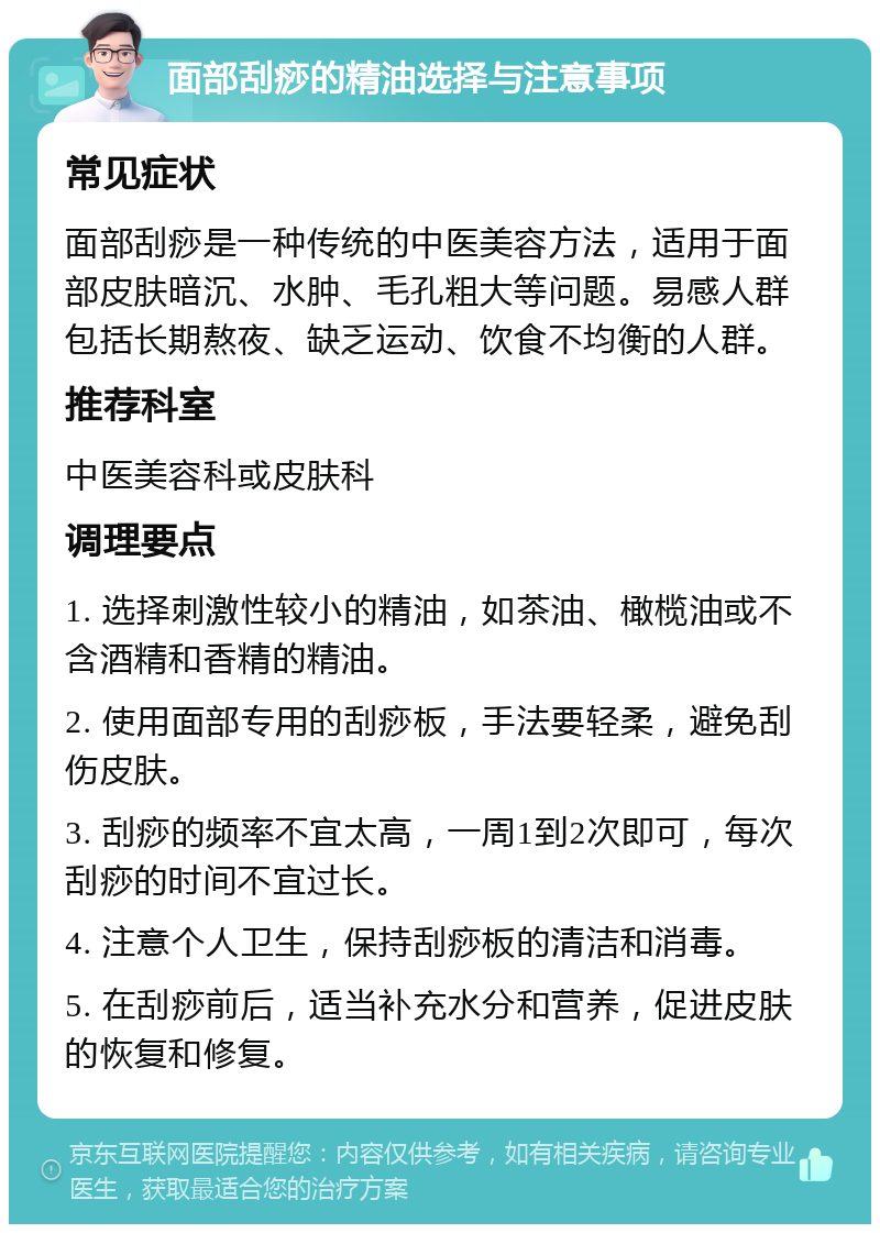 面部刮痧的精油选择与注意事项 常见症状 面部刮痧是一种传统的中医美容方法，适用于面部皮肤暗沉、水肿、毛孔粗大等问题。易感人群包括长期熬夜、缺乏运动、饮食不均衡的人群。 推荐科室 中医美容科或皮肤科 调理要点 1. 选择刺激性较小的精油，如茶油、橄榄油或不含酒精和香精的精油。 2. 使用面部专用的刮痧板，手法要轻柔，避免刮伤皮肤。 3. 刮痧的频率不宜太高，一周1到2次即可，每次刮痧的时间不宜过长。 4. 注意个人卫生，保持刮痧板的清洁和消毒。 5. 在刮痧前后，适当补充水分和营养，促进皮肤的恢复和修复。