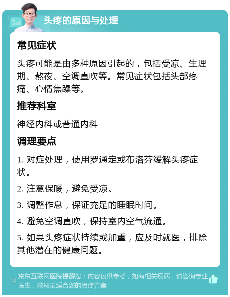 头疼的原因与处理 常见症状 头疼可能是由多种原因引起的，包括受凉、生理期、熬夜、空调直吹等。常见症状包括头部疼痛、心情焦躁等。 推荐科室 神经内科或普通内科 调理要点 1. 对症处理，使用罗通定或布洛芬缓解头疼症状。 2. 注意保暖，避免受凉。 3. 调整作息，保证充足的睡眠时间。 4. 避免空调直吹，保持室内空气流通。 5. 如果头疼症状持续或加重，应及时就医，排除其他潜在的健康问题。