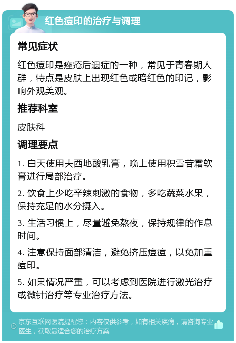 红色痘印的治疗与调理 常见症状 红色痘印是痤疮后遗症的一种，常见于青春期人群，特点是皮肤上出现红色或暗红色的印记，影响外观美观。 推荐科室 皮肤科 调理要点 1. 白天使用夫西地酸乳膏，晚上使用积雪苷霜软膏进行局部治疗。 2. 饮食上少吃辛辣刺激的食物，多吃蔬菜水果，保持充足的水分摄入。 3. 生活习惯上，尽量避免熬夜，保持规律的作息时间。 4. 注意保持面部清洁，避免挤压痘痘，以免加重痘印。 5. 如果情况严重，可以考虑到医院进行激光治疗或微针治疗等专业治疗方法。