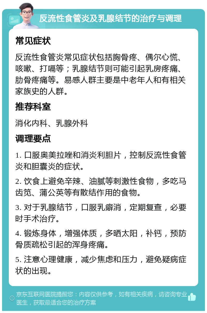 反流性食管炎及乳腺结节的治疗与调理 常见症状 反流性食管炎常见症状包括胸骨疼、偶尔心慌、咳嗽、打嗝等；乳腺结节则可能引起乳房疼痛、肋骨疼痛等。易感人群主要是中老年人和有相关家族史的人群。 推荐科室 消化内科、乳腺外科 调理要点 1. 口服奥美拉唑和消炎利胆片，控制反流性食管炎和胆囊炎的症状。 2. 饮食上避免辛辣、油腻等刺激性食物，多吃马齿笕、蒲公英等有散结作用的食物。 3. 对于乳腺结节，口服乳癖消，定期复查，必要时手术治疗。 4. 锻炼身体，增强体质，多晒太阳，补钙，预防骨质疏松引起的浑身疼痛。 5. 注意心理健康，减少焦虑和压力，避免疑病症状的出现。