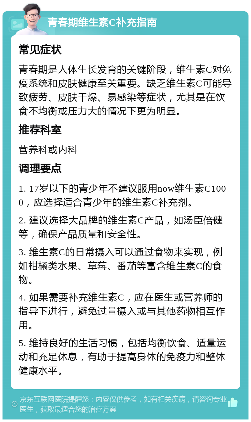 青春期维生素C补充指南 常见症状 青春期是人体生长发育的关键阶段，维生素C对免疫系统和皮肤健康至关重要。缺乏维生素C可能导致疲劳、皮肤干燥、易感染等症状，尤其是在饮食不均衡或压力大的情况下更为明显。 推荐科室 营养科或内科 调理要点 1. 17岁以下的青少年不建议服用now维生素C1000，应选择适合青少年的维生素C补充剂。 2. 建议选择大品牌的维生素C产品，如汤臣倍健等，确保产品质量和安全性。 3. 维生素C的日常摄入可以通过食物来实现，例如柑橘类水果、草莓、番茄等富含维生素C的食物。 4. 如果需要补充维生素C，应在医生或营养师的指导下进行，避免过量摄入或与其他药物相互作用。 5. 维持良好的生活习惯，包括均衡饮食、适量运动和充足休息，有助于提高身体的免疫力和整体健康水平。