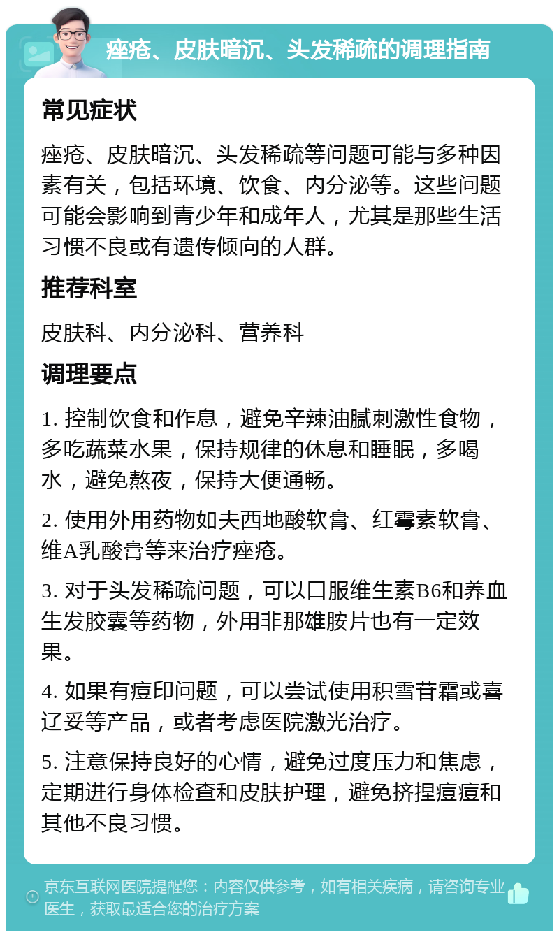 痤疮、皮肤暗沉、头发稀疏的调理指南 常见症状 痤疮、皮肤暗沉、头发稀疏等问题可能与多种因素有关，包括环境、饮食、内分泌等。这些问题可能会影响到青少年和成年人，尤其是那些生活习惯不良或有遗传倾向的人群。 推荐科室 皮肤科、内分泌科、营养科 调理要点 1. 控制饮食和作息，避免辛辣油腻刺激性食物，多吃蔬菜水果，保持规律的休息和睡眠，多喝水，避免熬夜，保持大便通畅。 2. 使用外用药物如夫西地酸软膏、红霉素软膏、维A乳酸膏等来治疗痤疮。 3. 对于头发稀疏问题，可以口服维生素B6和养血生发胶囊等药物，外用非那雄胺片也有一定效果。 4. 如果有痘印问题，可以尝试使用积雪苷霜或喜辽妥等产品，或者考虑医院激光治疗。 5. 注意保持良好的心情，避免过度压力和焦虑，定期进行身体检查和皮肤护理，避免挤捏痘痘和其他不良习惯。