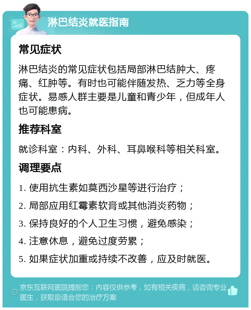 淋巴结炎就医指南 常见症状 淋巴结炎的常见症状包括局部淋巴结肿大、疼痛、红肿等。有时也可能伴随发热、乏力等全身症状。易感人群主要是儿童和青少年，但成年人也可能患病。 推荐科室 就诊科室：内科、外科、耳鼻喉科等相关科室。 调理要点 1. 使用抗生素如莫西沙星等进行治疗； 2. 局部应用红霉素软膏或其他消炎药物； 3. 保持良好的个人卫生习惯，避免感染； 4. 注意休息，避免过度劳累； 5. 如果症状加重或持续不改善，应及时就医。